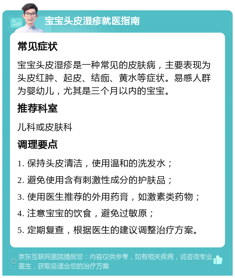 宝宝头皮湿疹就医指南 常见症状 宝宝头皮湿疹是一种常见的皮肤病，主要表现为头皮红肿、起皮、结痂、黄水等症状。易感人群为婴幼儿，尤其是三个月以内的宝宝。 推荐科室 儿科或皮肤科 调理要点 1. 保持头皮清洁，使用温和的洗发水； 2. 避免使用含有刺激性成分的护肤品； 3. 使用医生推荐的外用药膏，如激素类药物； 4. 注意宝宝的饮食，避免过敏原； 5. 定期复查，根据医生的建议调整治疗方案。