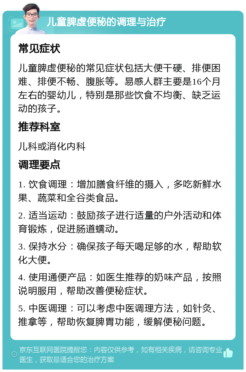 儿童脾虚便秘的调理与治疗 常见症状 儿童脾虚便秘的常见症状包括大便干硬、排便困难、排便不畅、腹胀等。易感人群主要是16个月左右的婴幼儿，特别是那些饮食不均衡、缺乏运动的孩子。 推荐科室 儿科或消化内科 调理要点 1. 饮食调理：增加膳食纤维的摄入，多吃新鲜水果、蔬菜和全谷类食品。 2. 适当运动：鼓励孩子进行适量的户外活动和体育锻炼，促进肠道蠕动。 3. 保持水分：确保孩子每天喝足够的水，帮助软化大便。 4. 使用通便产品：如医生推荐的奶味产品，按照说明服用，帮助改善便秘症状。 5. 中医调理：可以考虑中医调理方法，如针灸、推拿等，帮助恢复脾胃功能，缓解便秘问题。