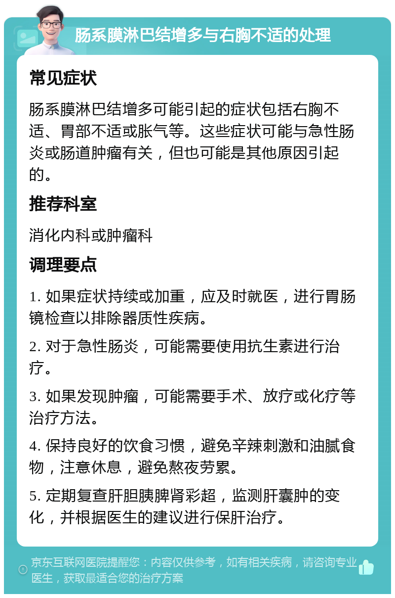 肠系膜淋巴结增多与右胸不适的处理 常见症状 肠系膜淋巴结增多可能引起的症状包括右胸不适、胃部不适或胀气等。这些症状可能与急性肠炎或肠道肿瘤有关，但也可能是其他原因引起的。 推荐科室 消化内科或肿瘤科 调理要点 1. 如果症状持续或加重，应及时就医，进行胃肠镜检查以排除器质性疾病。 2. 对于急性肠炎，可能需要使用抗生素进行治疗。 3. 如果发现肿瘤，可能需要手术、放疗或化疗等治疗方法。 4. 保持良好的饮食习惯，避免辛辣刺激和油腻食物，注意休息，避免熬夜劳累。 5. 定期复查肝胆胰脾肾彩超，监测肝囊肿的变化，并根据医生的建议进行保肝治疗。