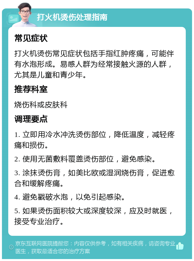 打火机烫伤处理指南 常见症状 打火机烫伤常见症状包括手指红肿疼痛，可能伴有水泡形成。易感人群为经常接触火源的人群，尤其是儿童和青少年。 推荐科室 烧伤科或皮肤科 调理要点 1. 立即用冷水冲洗烫伤部位，降低温度，减轻疼痛和损伤。 2. 使用无菌敷料覆盖烫伤部位，避免感染。 3. 涂抹烫伤膏，如美比欧或湿润烧伤膏，促进愈合和缓解疼痛。 4. 避免戳破水泡，以免引起感染。 5. 如果烫伤面积较大或深度较深，应及时就医，接受专业治疗。