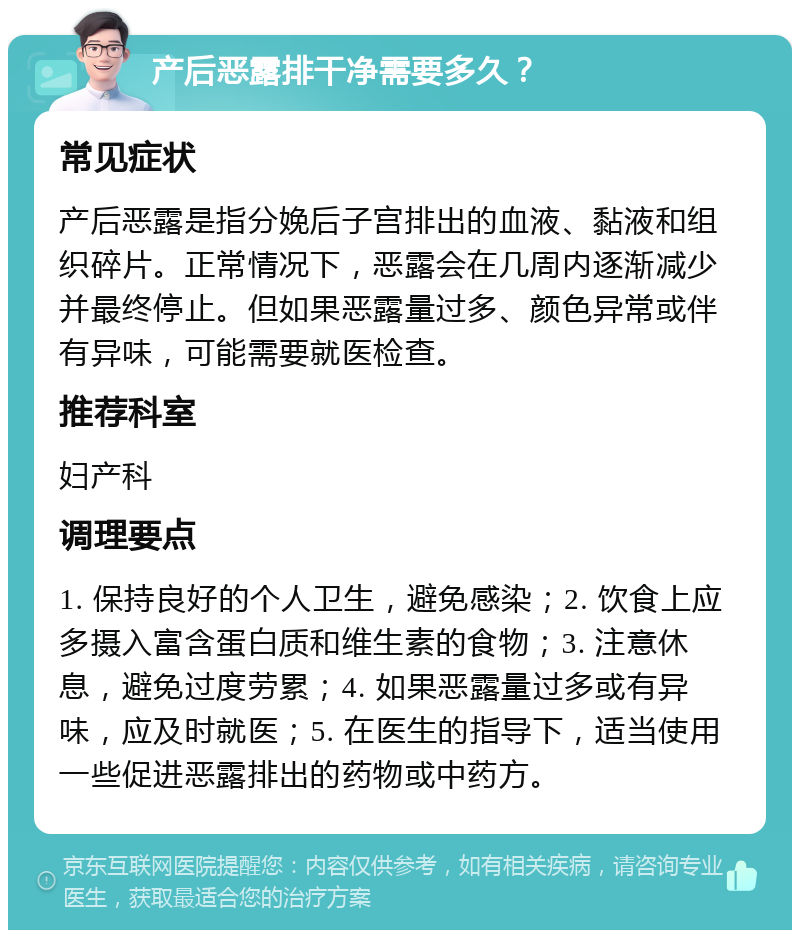 产后恶露排干净需要多久？ 常见症状 产后恶露是指分娩后子宫排出的血液、黏液和组织碎片。正常情况下，恶露会在几周内逐渐减少并最终停止。但如果恶露量过多、颜色异常或伴有异味，可能需要就医检查。 推荐科室 妇产科 调理要点 1. 保持良好的个人卫生，避免感染；2. 饮食上应多摄入富含蛋白质和维生素的食物；3. 注意休息，避免过度劳累；4. 如果恶露量过多或有异味，应及时就医；5. 在医生的指导下，适当使用一些促进恶露排出的药物或中药方。