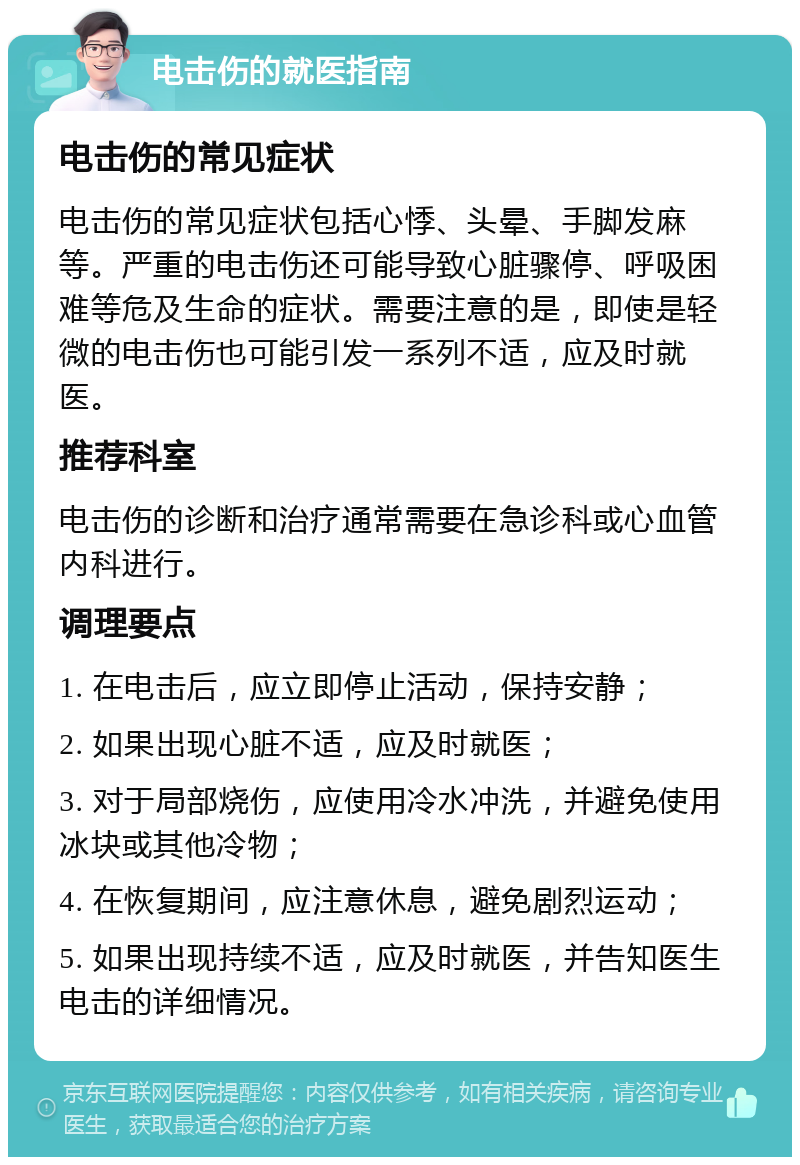 电击伤的就医指南 电击伤的常见症状 电击伤的常见症状包括心悸、头晕、手脚发麻等。严重的电击伤还可能导致心脏骤停、呼吸困难等危及生命的症状。需要注意的是，即使是轻微的电击伤也可能引发一系列不适，应及时就医。 推荐科室 电击伤的诊断和治疗通常需要在急诊科或心血管内科进行。 调理要点 1. 在电击后，应立即停止活动，保持安静； 2. 如果出现心脏不适，应及时就医； 3. 对于局部烧伤，应使用冷水冲洗，并避免使用冰块或其他冷物； 4. 在恢复期间，应注意休息，避免剧烈运动； 5. 如果出现持续不适，应及时就医，并告知医生电击的详细情况。