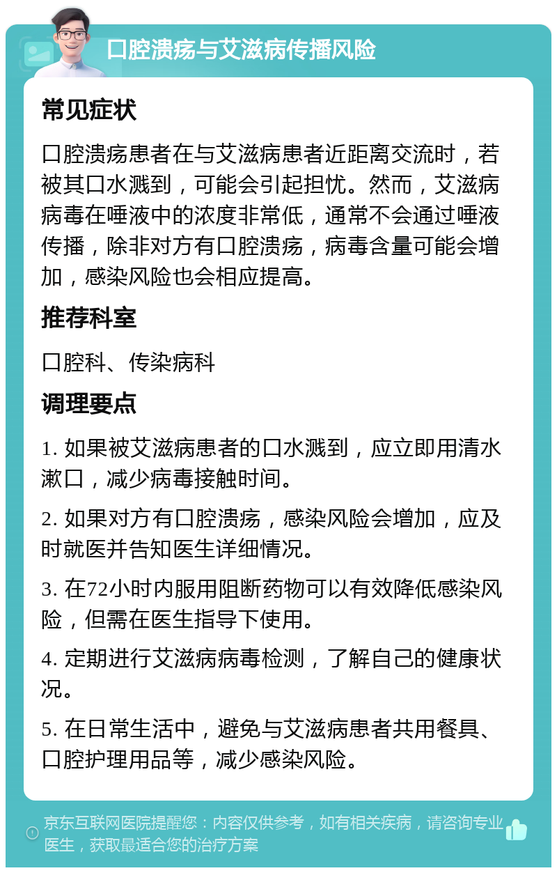 口腔溃疡与艾滋病传播风险 常见症状 口腔溃疡患者在与艾滋病患者近距离交流时，若被其口水溅到，可能会引起担忧。然而，艾滋病病毒在唾液中的浓度非常低，通常不会通过唾液传播，除非对方有口腔溃疡，病毒含量可能会增加，感染风险也会相应提高。 推荐科室 口腔科、传染病科 调理要点 1. 如果被艾滋病患者的口水溅到，应立即用清水漱口，减少病毒接触时间。 2. 如果对方有口腔溃疡，感染风险会增加，应及时就医并告知医生详细情况。 3. 在72小时内服用阻断药物可以有效降低感染风险，但需在医生指导下使用。 4. 定期进行艾滋病病毒检测，了解自己的健康状况。 5. 在日常生活中，避免与艾滋病患者共用餐具、口腔护理用品等，减少感染风险。