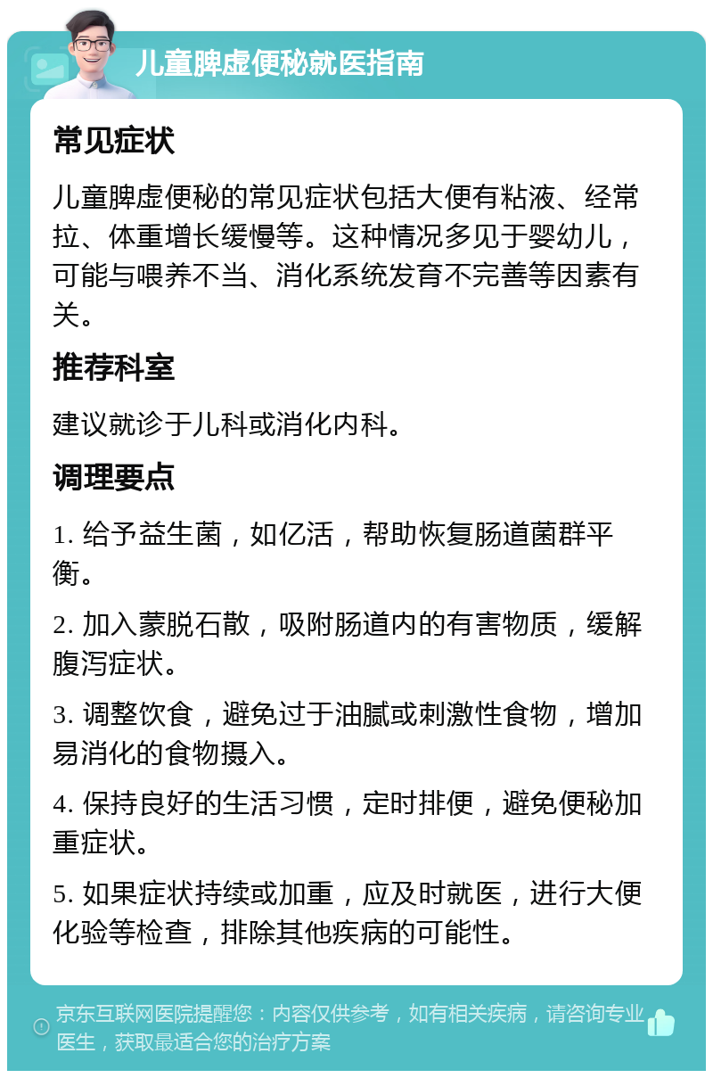 儿童脾虚便秘就医指南 常见症状 儿童脾虚便秘的常见症状包括大便有粘液、经常拉、体重增长缓慢等。这种情况多见于婴幼儿，可能与喂养不当、消化系统发育不完善等因素有关。 推荐科室 建议就诊于儿科或消化内科。 调理要点 1. 给予益生菌，如亿活，帮助恢复肠道菌群平衡。 2. 加入蒙脱石散，吸附肠道内的有害物质，缓解腹泻症状。 3. 调整饮食，避免过于油腻或刺激性食物，增加易消化的食物摄入。 4. 保持良好的生活习惯，定时排便，避免便秘加重症状。 5. 如果症状持续或加重，应及时就医，进行大便化验等检查，排除其他疾病的可能性。