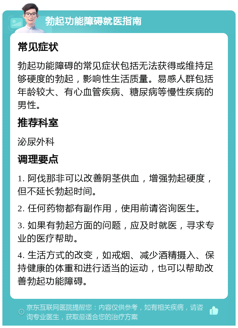 勃起功能障碍就医指南 常见症状 勃起功能障碍的常见症状包括无法获得或维持足够硬度的勃起，影响性生活质量。易感人群包括年龄较大、有心血管疾病、糖尿病等慢性疾病的男性。 推荐科室 泌尿外科 调理要点 1. 阿伐那非可以改善阴茎供血，增强勃起硬度，但不延长勃起时间。 2. 任何药物都有副作用，使用前请咨询医生。 3. 如果有勃起方面的问题，应及时就医，寻求专业的医疗帮助。 4. 生活方式的改变，如戒烟、减少酒精摄入、保持健康的体重和进行适当的运动，也可以帮助改善勃起功能障碍。