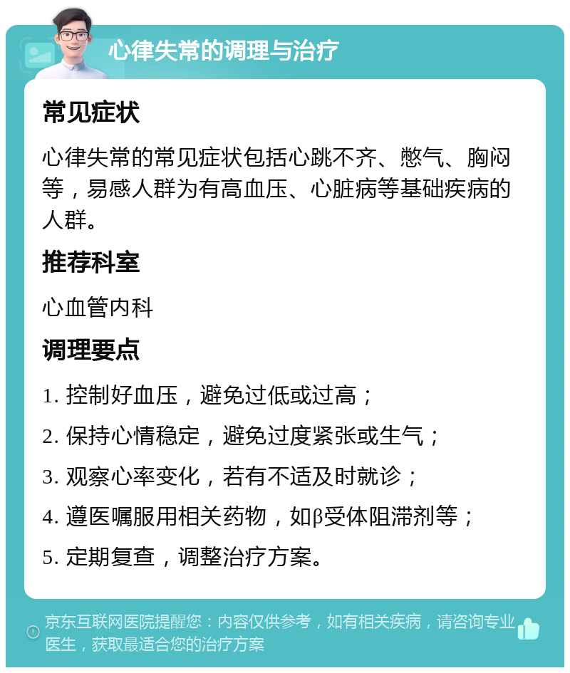 心律失常的调理与治疗 常见症状 心律失常的常见症状包括心跳不齐、憋气、胸闷等，易感人群为有高血压、心脏病等基础疾病的人群。 推荐科室 心血管内科 调理要点 1. 控制好血压，避免过低或过高； 2. 保持心情稳定，避免过度紧张或生气； 3. 观察心率变化，若有不适及时就诊； 4. 遵医嘱服用相关药物，如β受体阻滞剂等； 5. 定期复查，调整治疗方案。