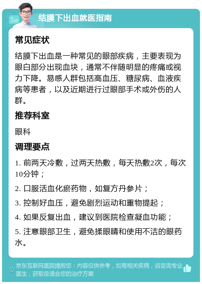 结膜下出血就医指南 常见症状 结膜下出血是一种常见的眼部疾病，主要表现为眼白部分出现血块，通常不伴随明显的疼痛或视力下降。易感人群包括高血压、糖尿病、血液疾病等患者，以及近期进行过眼部手术或外伤的人群。 推荐科室 眼科 调理要点 1. 前两天冷敷，过两天热敷，每天热敷2次，每次10分钟； 2. 口服活血化瘀药物，如复方丹参片； 3. 控制好血压，避免剧烈运动和重物提起； 4. 如果反复出血，建议到医院检查凝血功能； 5. 注意眼部卫生，避免揉眼睛和使用不洁的眼药水。