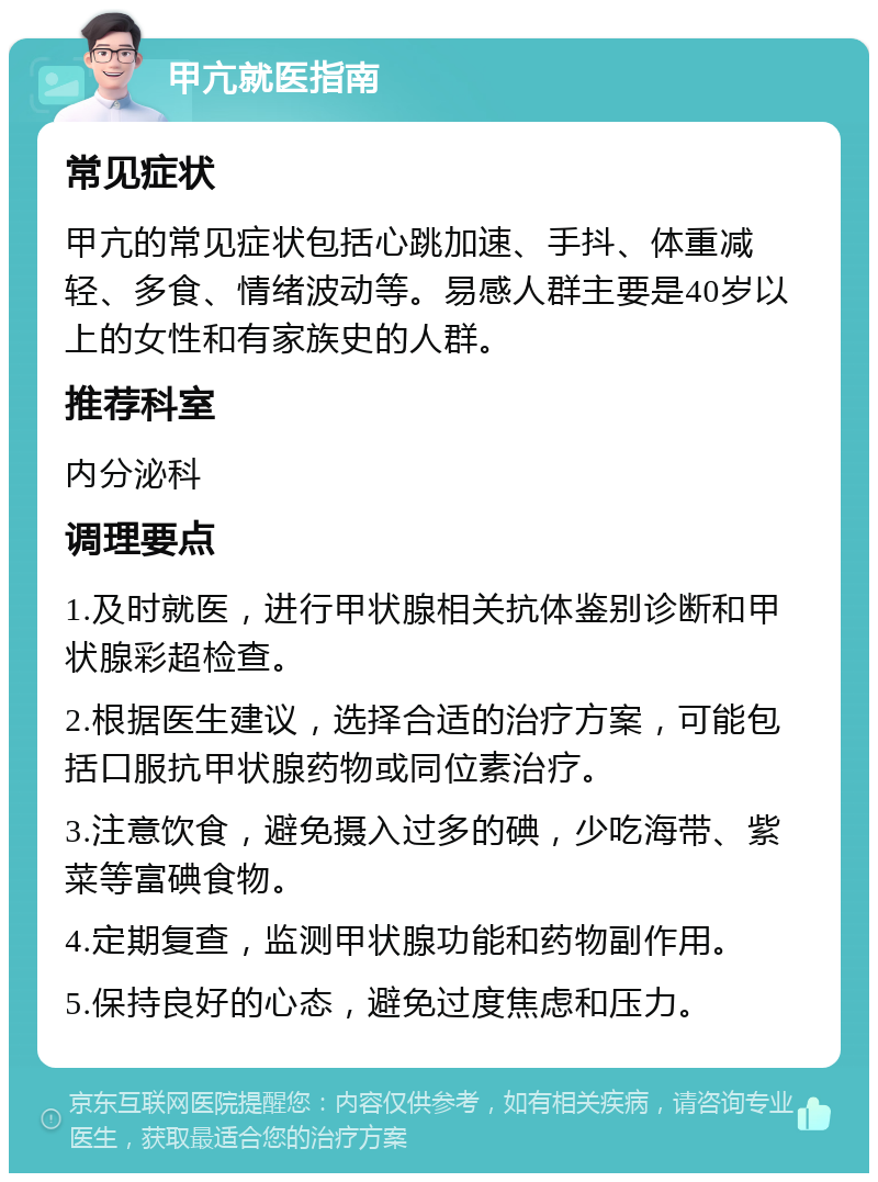 甲亢就医指南 常见症状 甲亢的常见症状包括心跳加速、手抖、体重减轻、多食、情绪波动等。易感人群主要是40岁以上的女性和有家族史的人群。 推荐科室 内分泌科 调理要点 1.及时就医，进行甲状腺相关抗体鉴别诊断和甲状腺彩超检查。 2.根据医生建议，选择合适的治疗方案，可能包括口服抗甲状腺药物或同位素治疗。 3.注意饮食，避免摄入过多的碘，少吃海带、紫菜等富碘食物。 4.定期复查，监测甲状腺功能和药物副作用。 5.保持良好的心态，避免过度焦虑和压力。