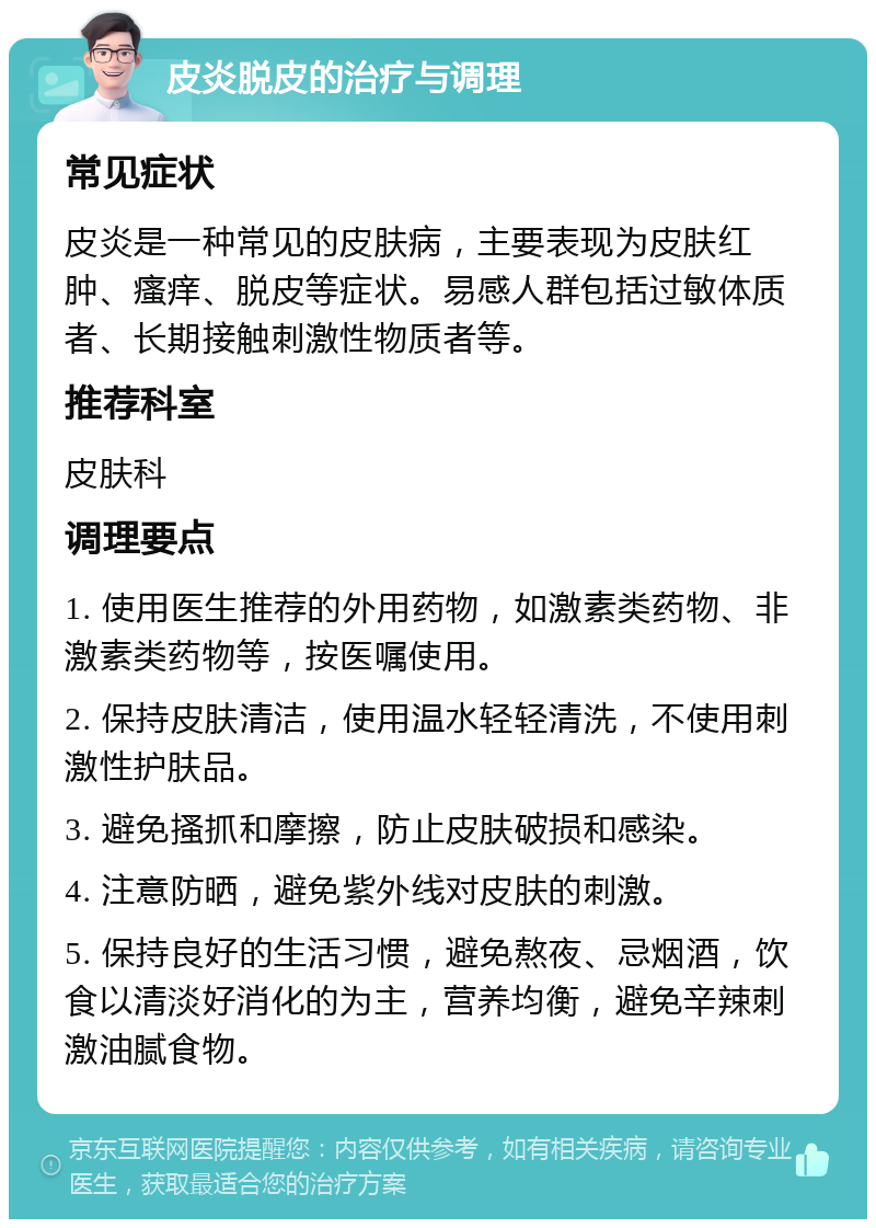 皮炎脱皮的治疗与调理 常见症状 皮炎是一种常见的皮肤病，主要表现为皮肤红肿、瘙痒、脱皮等症状。易感人群包括过敏体质者、长期接触刺激性物质者等。 推荐科室 皮肤科 调理要点 1. 使用医生推荐的外用药物，如激素类药物、非激素类药物等，按医嘱使用。 2. 保持皮肤清洁，使用温水轻轻清洗，不使用刺激性护肤品。 3. 避免搔抓和摩擦，防止皮肤破损和感染。 4. 注意防晒，避免紫外线对皮肤的刺激。 5. 保持良好的生活习惯，避免熬夜、忌烟酒，饮食以清淡好消化的为主，营养均衡，避免辛辣刺激油腻食物。