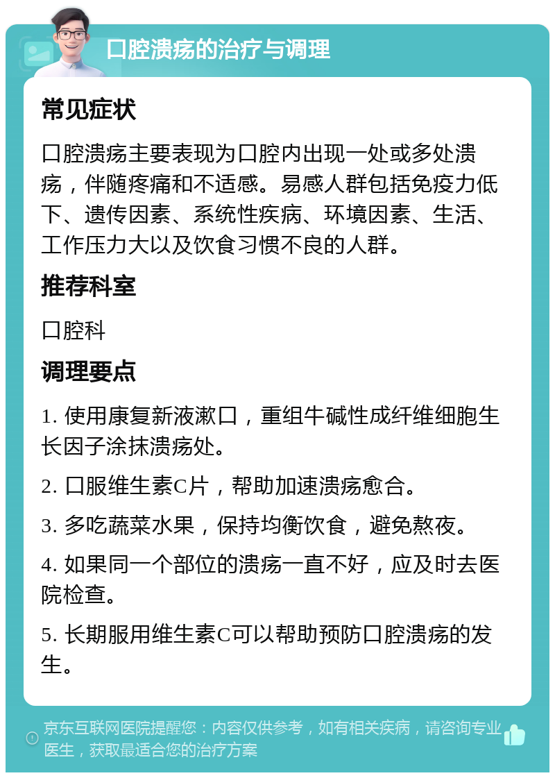 口腔溃疡的治疗与调理 常见症状 口腔溃疡主要表现为口腔内出现一处或多处溃疡，伴随疼痛和不适感。易感人群包括免疫力低下、遗传因素、系统性疾病、环境因素、生活、工作压力大以及饮食习惯不良的人群。 推荐科室 口腔科 调理要点 1. 使用康复新液漱口，重组牛碱性成纤维细胞生长因子涂抹溃疡处。 2. 口服维生素C片，帮助加速溃疡愈合。 3. 多吃蔬菜水果，保持均衡饮食，避免熬夜。 4. 如果同一个部位的溃疡一直不好，应及时去医院检查。 5. 长期服用维生素C可以帮助预防口腔溃疡的发生。