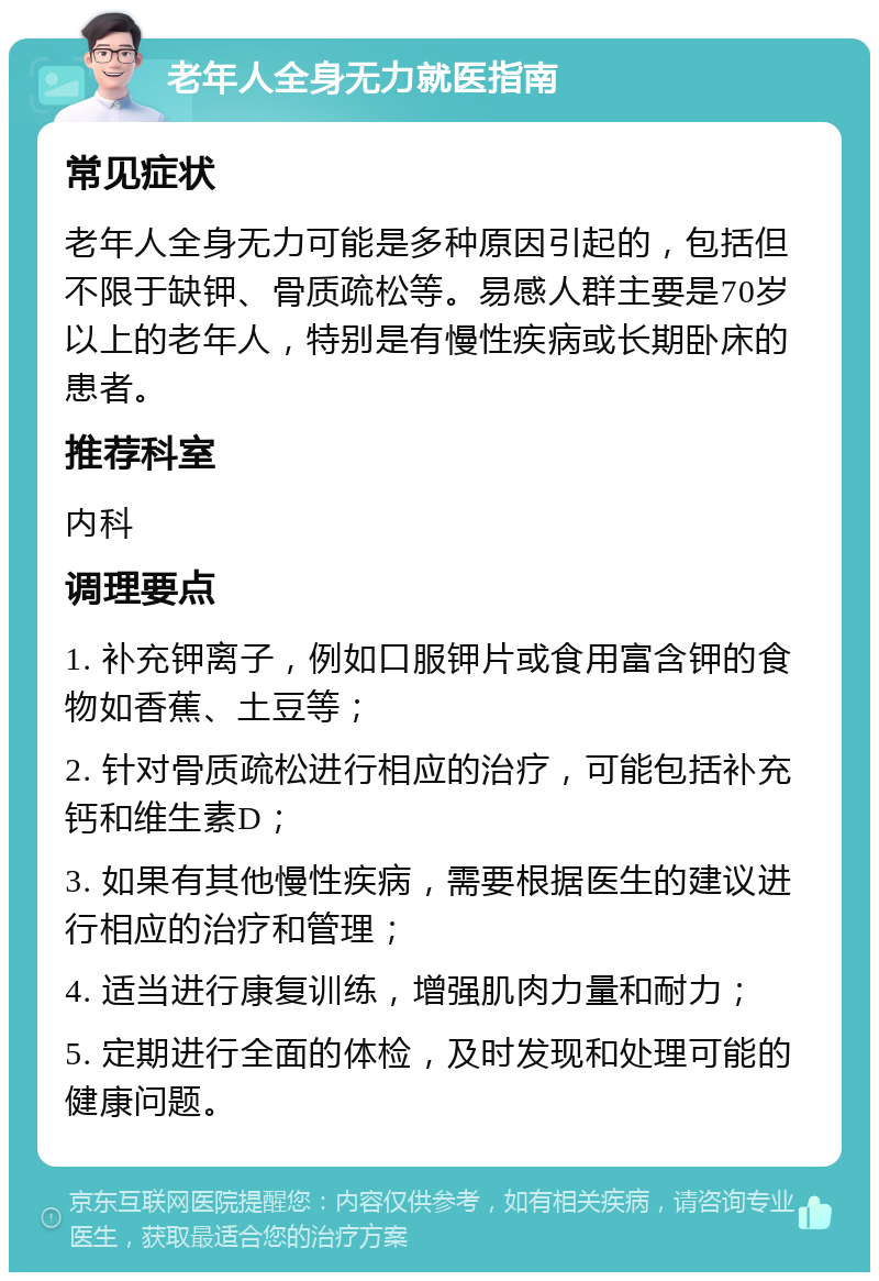 老年人全身无力就医指南 常见症状 老年人全身无力可能是多种原因引起的，包括但不限于缺钾、骨质疏松等。易感人群主要是70岁以上的老年人，特别是有慢性疾病或长期卧床的患者。 推荐科室 内科 调理要点 1. 补充钾离子，例如口服钾片或食用富含钾的食物如香蕉、土豆等； 2. 针对骨质疏松进行相应的治疗，可能包括补充钙和维生素D； 3. 如果有其他慢性疾病，需要根据医生的建议进行相应的治疗和管理； 4. 适当进行康复训练，增强肌肉力量和耐力； 5. 定期进行全面的体检，及时发现和处理可能的健康问题。