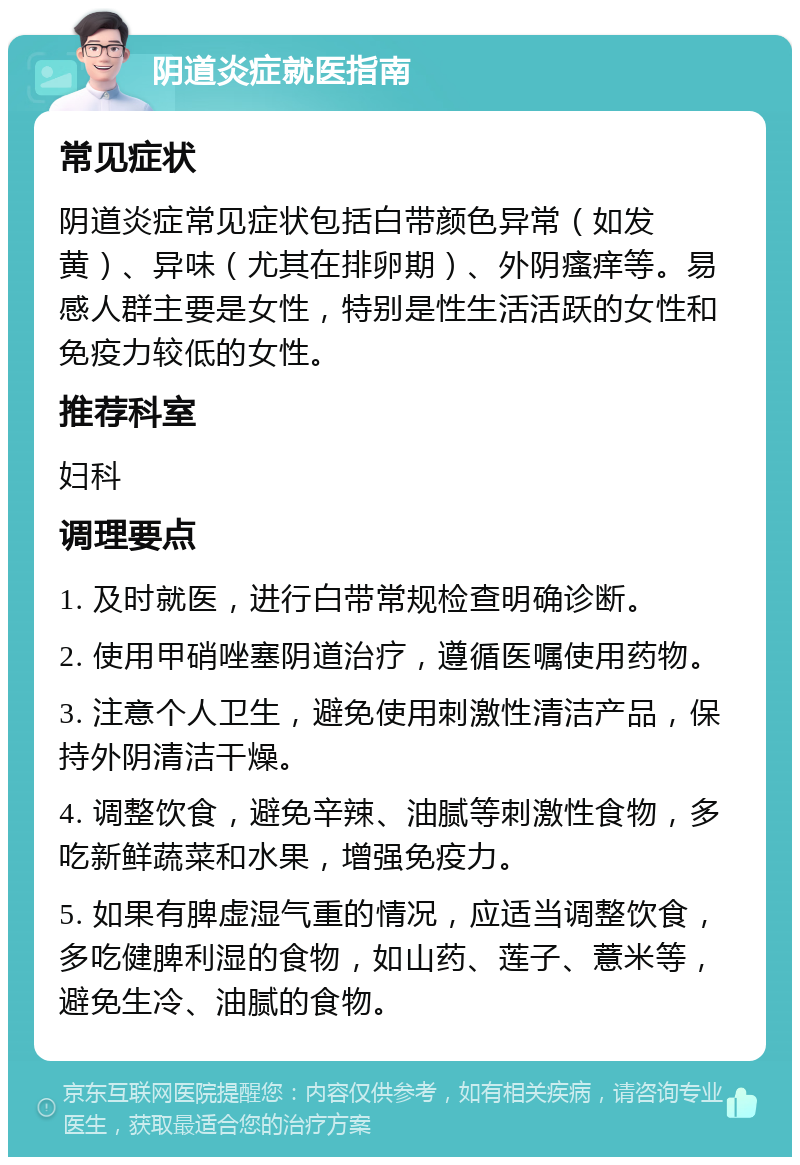 阴道炎症就医指南 常见症状 阴道炎症常见症状包括白带颜色异常（如发黄）、异味（尤其在排卵期）、外阴瘙痒等。易感人群主要是女性，特别是性生活活跃的女性和免疫力较低的女性。 推荐科室 妇科 调理要点 1. 及时就医，进行白带常规检查明确诊断。 2. 使用甲硝唑塞阴道治疗，遵循医嘱使用药物。 3. 注意个人卫生，避免使用刺激性清洁产品，保持外阴清洁干燥。 4. 调整饮食，避免辛辣、油腻等刺激性食物，多吃新鲜蔬菜和水果，增强免疫力。 5. 如果有脾虚湿气重的情况，应适当调整饮食，多吃健脾利湿的食物，如山药、莲子、薏米等，避免生冷、油腻的食物。