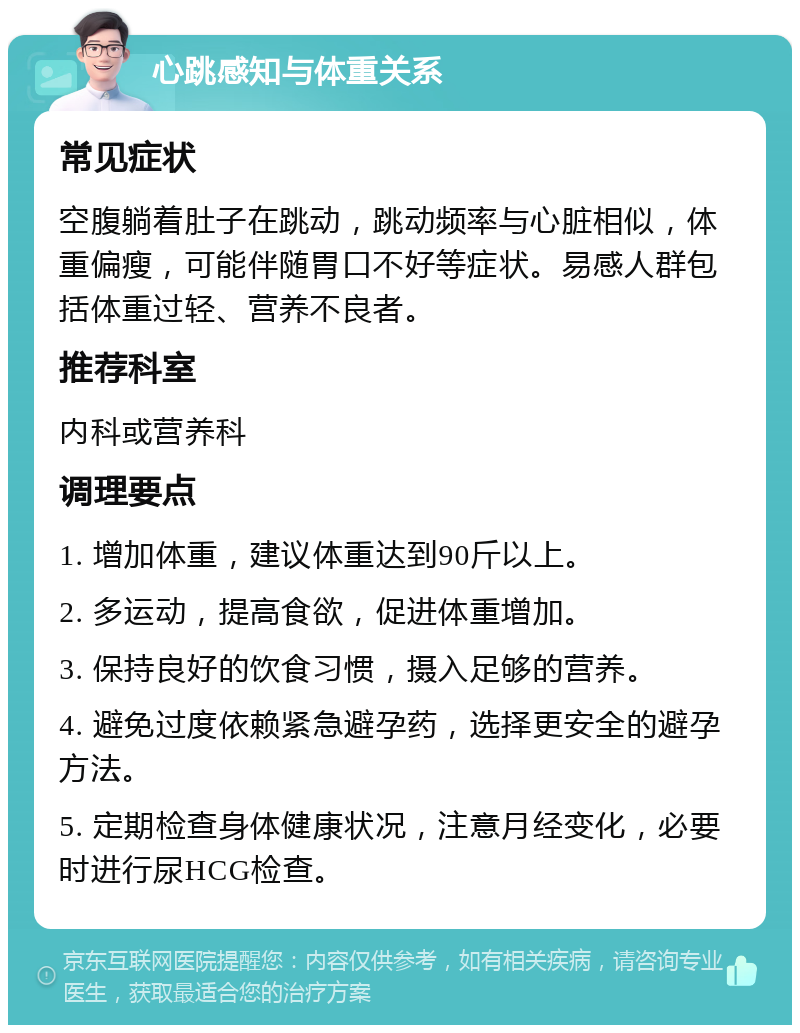 心跳感知与体重关系 常见症状 空腹躺着肚子在跳动，跳动频率与心脏相似，体重偏瘦，可能伴随胃口不好等症状。易感人群包括体重过轻、营养不良者。 推荐科室 内科或营养科 调理要点 1. 增加体重，建议体重达到90斤以上。 2. 多运动，提高食欲，促进体重增加。 3. 保持良好的饮食习惯，摄入足够的营养。 4. 避免过度依赖紧急避孕药，选择更安全的避孕方法。 5. 定期检查身体健康状况，注意月经变化，必要时进行尿HCG检查。