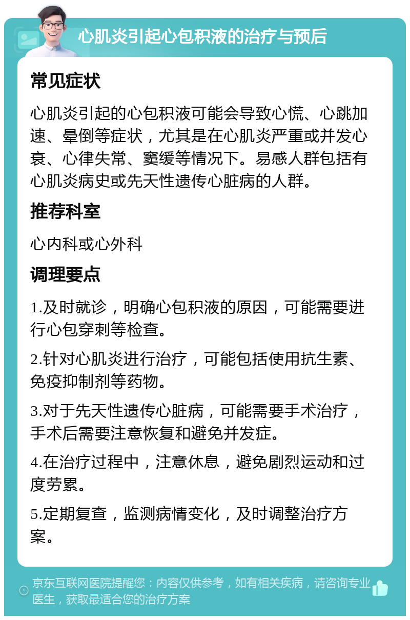 心肌炎引起心包积液的治疗与预后 常见症状 心肌炎引起的心包积液可能会导致心慌、心跳加速、晕倒等症状，尤其是在心肌炎严重或并发心衰、心律失常、窦缓等情况下。易感人群包括有心肌炎病史或先天性遗传心脏病的人群。 推荐科室 心内科或心外科 调理要点 1.及时就诊，明确心包积液的原因，可能需要进行心包穿刺等检查。 2.针对心肌炎进行治疗，可能包括使用抗生素、免疫抑制剂等药物。 3.对于先天性遗传心脏病，可能需要手术治疗，手术后需要注意恢复和避免并发症。 4.在治疗过程中，注意休息，避免剧烈运动和过度劳累。 5.定期复查，监测病情变化，及时调整治疗方案。