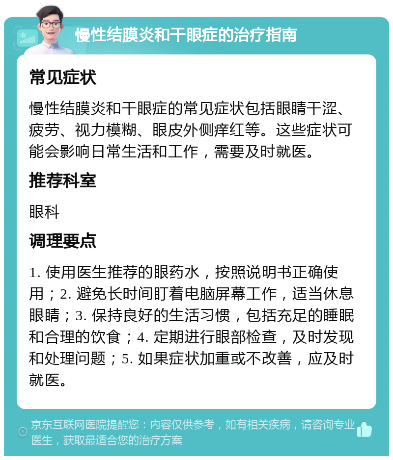 慢性结膜炎和干眼症的治疗指南 常见症状 慢性结膜炎和干眼症的常见症状包括眼睛干涩、疲劳、视力模糊、眼皮外侧痒红等。这些症状可能会影响日常生活和工作，需要及时就医。 推荐科室 眼科 调理要点 1. 使用医生推荐的眼药水，按照说明书正确使用；2. 避免长时间盯着电脑屏幕工作，适当休息眼睛；3. 保持良好的生活习惯，包括充足的睡眠和合理的饮食；4. 定期进行眼部检查，及时发现和处理问题；5. 如果症状加重或不改善，应及时就医。