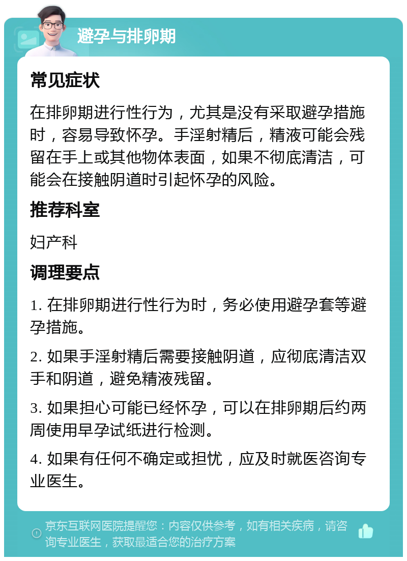 避孕与排卵期 常见症状 在排卵期进行性行为，尤其是没有采取避孕措施时，容易导致怀孕。手淫射精后，精液可能会残留在手上或其他物体表面，如果不彻底清洁，可能会在接触阴道时引起怀孕的风险。 推荐科室 妇产科 调理要点 1. 在排卵期进行性行为时，务必使用避孕套等避孕措施。 2. 如果手淫射精后需要接触阴道，应彻底清洁双手和阴道，避免精液残留。 3. 如果担心可能已经怀孕，可以在排卵期后约两周使用早孕试纸进行检测。 4. 如果有任何不确定或担忧，应及时就医咨询专业医生。