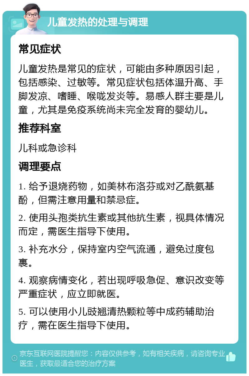 儿童发热的处理与调理 常见症状 儿童发热是常见的症状，可能由多种原因引起，包括感染、过敏等。常见症状包括体温升高、手脚发凉、嗜睡、喉咙发炎等。易感人群主要是儿童，尤其是免疫系统尚未完全发育的婴幼儿。 推荐科室 儿科或急诊科 调理要点 1. 给予退烧药物，如美林布洛芬或对乙酰氨基酚，但需注意用量和禁忌症。 2. 使用头孢类抗生素或其他抗生素，视具体情况而定，需医生指导下使用。 3. 补充水分，保持室内空气流通，避免过度包裹。 4. 观察病情变化，若出现呼吸急促、意识改变等严重症状，应立即就医。 5. 可以使用小儿豉翘清热颗粒等中成药辅助治疗，需在医生指导下使用。