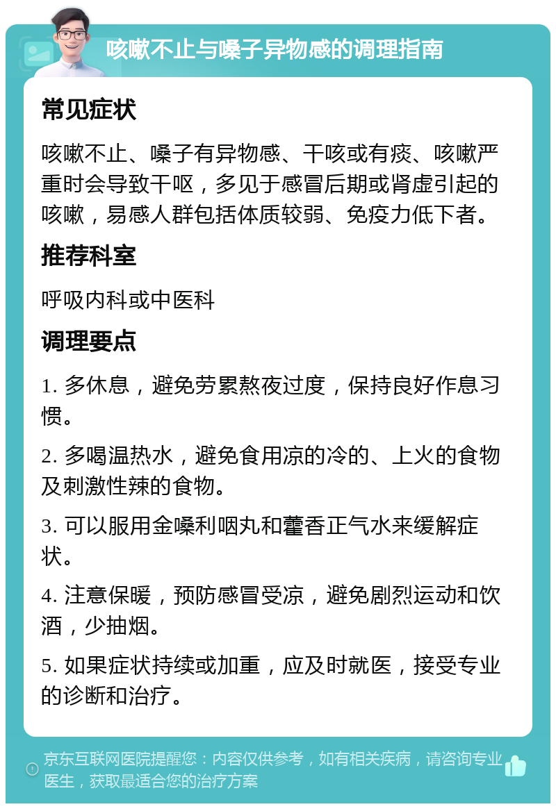 咳嗽不止与嗓子异物感的调理指南 常见症状 咳嗽不止、嗓子有异物感、干咳或有痰、咳嗽严重时会导致干呕，多见于感冒后期或肾虚引起的咳嗽，易感人群包括体质较弱、免疫力低下者。 推荐科室 呼吸内科或中医科 调理要点 1. 多休息，避免劳累熬夜过度，保持良好作息习惯。 2. 多喝温热水，避免食用凉的冷的、上火的食物及刺激性辣的食物。 3. 可以服用金嗓利咽丸和藿香正气水来缓解症状。 4. 注意保暖，预防感冒受凉，避免剧烈运动和饮酒，少抽烟。 5. 如果症状持续或加重，应及时就医，接受专业的诊断和治疗。