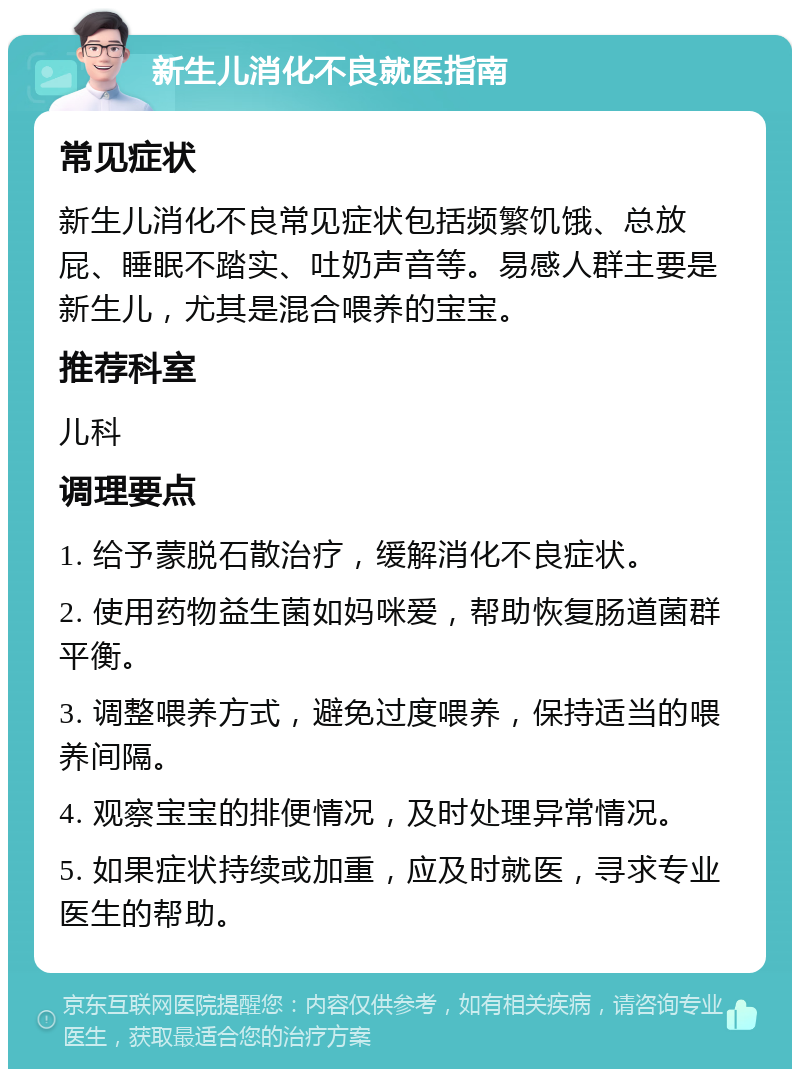 新生儿消化不良就医指南 常见症状 新生儿消化不良常见症状包括频繁饥饿、总放屁、睡眠不踏实、吐奶声音等。易感人群主要是新生儿，尤其是混合喂养的宝宝。 推荐科室 儿科 调理要点 1. 给予蒙脱石散治疗，缓解消化不良症状。 2. 使用药物益生菌如妈咪爱，帮助恢复肠道菌群平衡。 3. 调整喂养方式，避免过度喂养，保持适当的喂养间隔。 4. 观察宝宝的排便情况，及时处理异常情况。 5. 如果症状持续或加重，应及时就医，寻求专业医生的帮助。