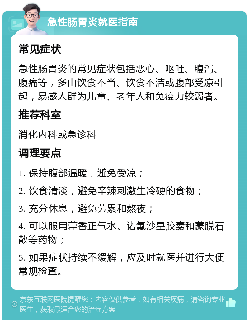 急性肠胃炎就医指南 常见症状 急性肠胃炎的常见症状包括恶心、呕吐、腹泻、腹痛等，多由饮食不当、饮食不洁或腹部受凉引起，易感人群为儿童、老年人和免疫力较弱者。 推荐科室 消化内科或急诊科 调理要点 1. 保持腹部温暖，避免受凉； 2. 饮食清淡，避免辛辣刺激生冷硬的食物； 3. 充分休息，避免劳累和熬夜； 4. 可以服用藿香正气水、诺氟沙星胶囊和蒙脱石散等药物； 5. 如果症状持续不缓解，应及时就医并进行大便常规检查。