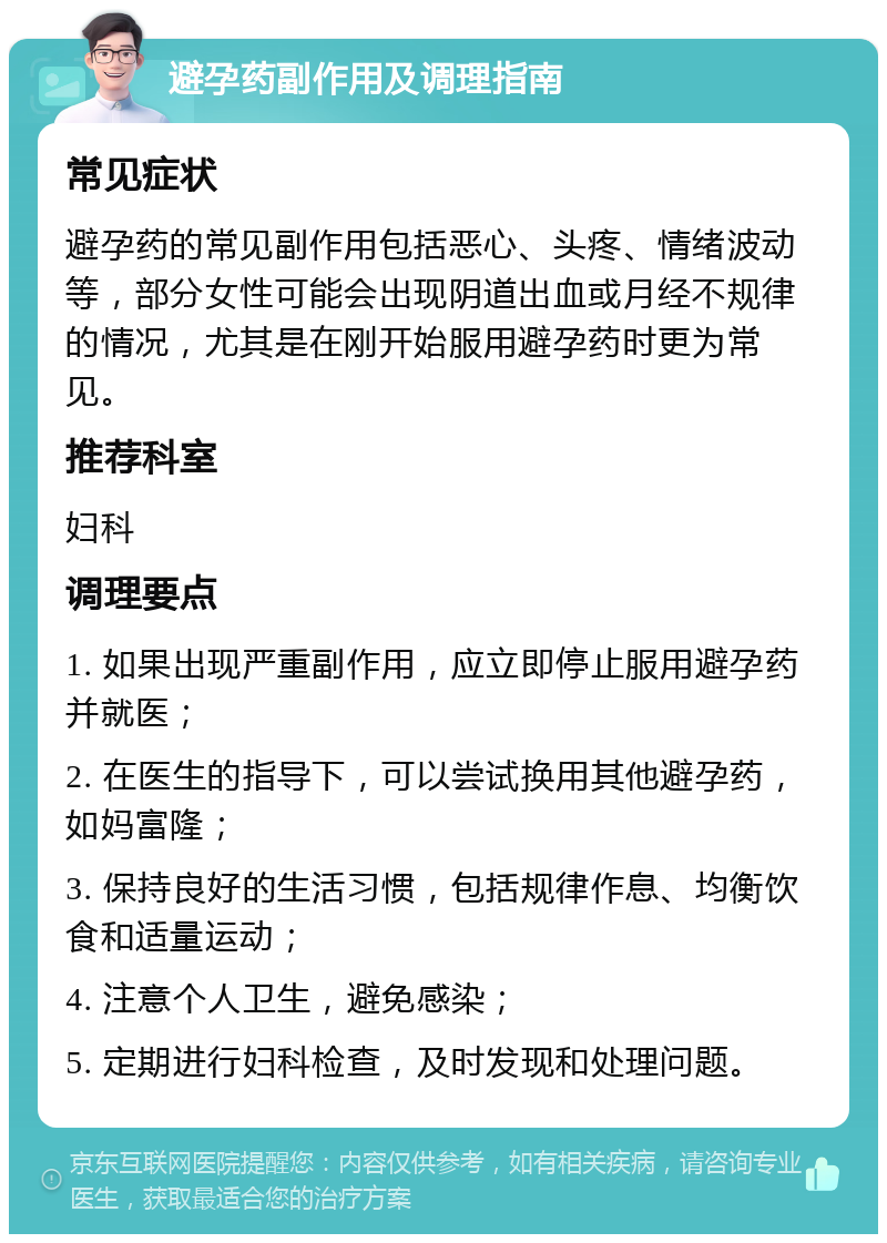 避孕药副作用及调理指南 常见症状 避孕药的常见副作用包括恶心、头疼、情绪波动等，部分女性可能会出现阴道出血或月经不规律的情况，尤其是在刚开始服用避孕药时更为常见。 推荐科室 妇科 调理要点 1. 如果出现严重副作用，应立即停止服用避孕药并就医； 2. 在医生的指导下，可以尝试换用其他避孕药，如妈富隆； 3. 保持良好的生活习惯，包括规律作息、均衡饮食和适量运动； 4. 注意个人卫生，避免感染； 5. 定期进行妇科检查，及时发现和处理问题。