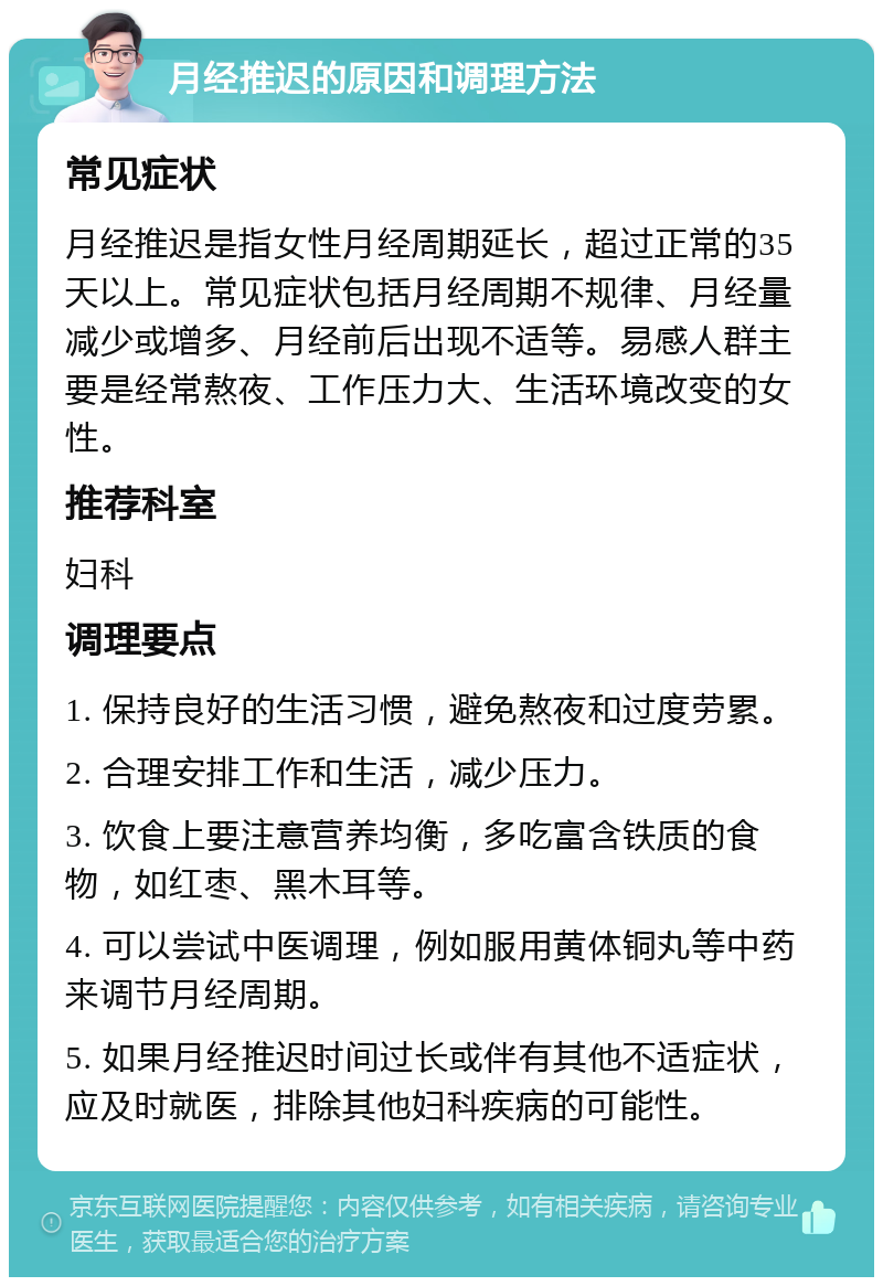 月经推迟的原因和调理方法 常见症状 月经推迟是指女性月经周期延长，超过正常的35天以上。常见症状包括月经周期不规律、月经量减少或增多、月经前后出现不适等。易感人群主要是经常熬夜、工作压力大、生活环境改变的女性。 推荐科室 妇科 调理要点 1. 保持良好的生活习惯，避免熬夜和过度劳累。 2. 合理安排工作和生活，减少压力。 3. 饮食上要注意营养均衡，多吃富含铁质的食物，如红枣、黑木耳等。 4. 可以尝试中医调理，例如服用黄体铜丸等中药来调节月经周期。 5. 如果月经推迟时间过长或伴有其他不适症状，应及时就医，排除其他妇科疾病的可能性。