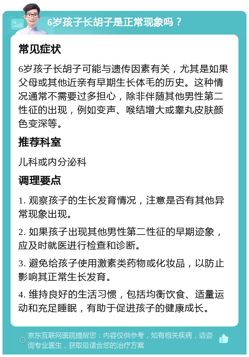 6岁孩子长胡子是正常现象吗？ 常见症状 6岁孩子长胡子可能与遗传因素有关，尤其是如果父母或其他近亲有早期生长体毛的历史。这种情况通常不需要过多担心，除非伴随其他男性第二性征的出现，例如变声、喉结增大或睾丸皮肤颜色变深等。 推荐科室 儿科或内分泌科 调理要点 1. 观察孩子的生长发育情况，注意是否有其他异常现象出现。 2. 如果孩子出现其他男性第二性征的早期迹象，应及时就医进行检查和诊断。 3. 避免给孩子使用激素类药物或化妆品，以防止影响其正常生长发育。 4. 维持良好的生活习惯，包括均衡饮食、适量运动和充足睡眠，有助于促进孩子的健康成长。