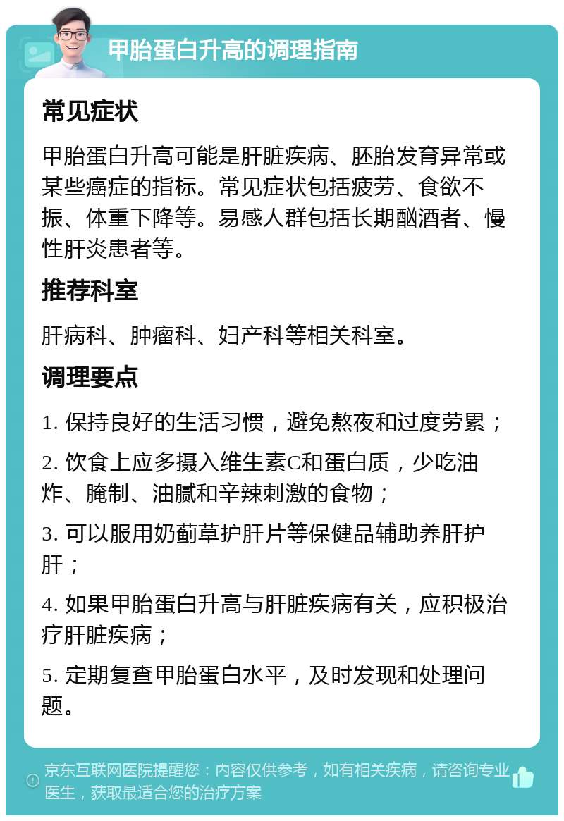 甲胎蛋白升高的调理指南 常见症状 甲胎蛋白升高可能是肝脏疾病、胚胎发育异常或某些癌症的指标。常见症状包括疲劳、食欲不振、体重下降等。易感人群包括长期酗酒者、慢性肝炎患者等。 推荐科室 肝病科、肿瘤科、妇产科等相关科室。 调理要点 1. 保持良好的生活习惯，避免熬夜和过度劳累； 2. 饮食上应多摄入维生素C和蛋白质，少吃油炸、腌制、油腻和辛辣刺激的食物； 3. 可以服用奶蓟草护肝片等保健品辅助养肝护肝； 4. 如果甲胎蛋白升高与肝脏疾病有关，应积极治疗肝脏疾病； 5. 定期复查甲胎蛋白水平，及时发现和处理问题。