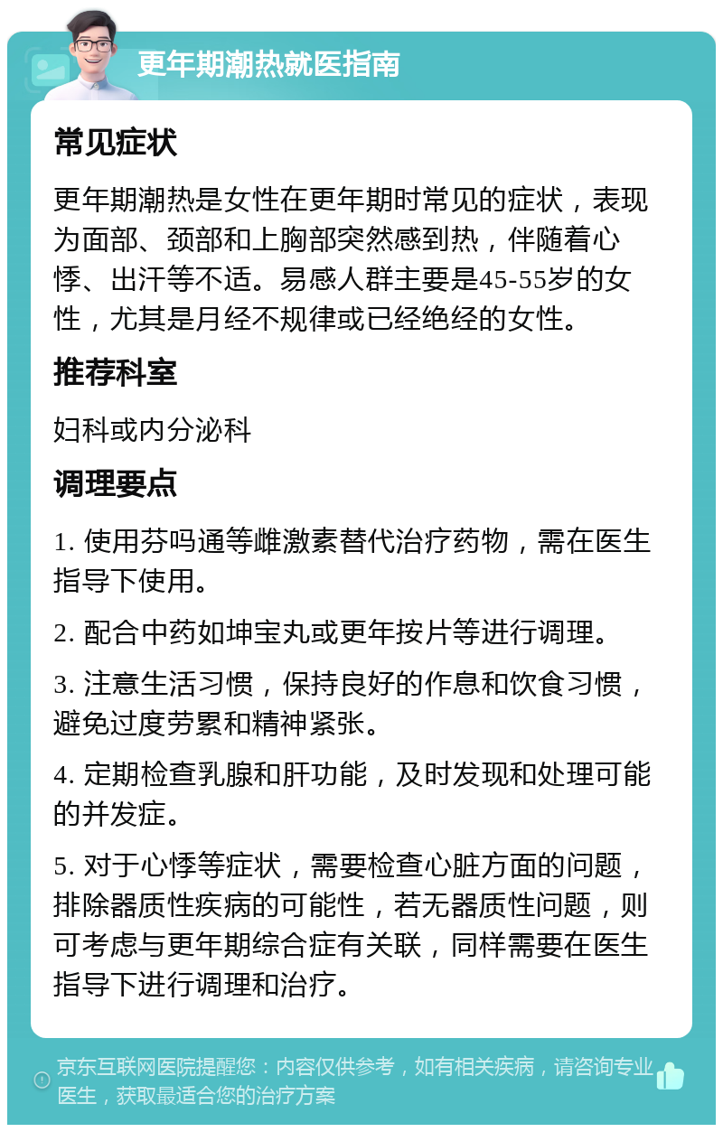 更年期潮热就医指南 常见症状 更年期潮热是女性在更年期时常见的症状，表现为面部、颈部和上胸部突然感到热，伴随着心悸、出汗等不适。易感人群主要是45-55岁的女性，尤其是月经不规律或已经绝经的女性。 推荐科室 妇科或内分泌科 调理要点 1. 使用芬吗通等雌激素替代治疗药物，需在医生指导下使用。 2. 配合中药如坤宝丸或更年按片等进行调理。 3. 注意生活习惯，保持良好的作息和饮食习惯，避免过度劳累和精神紧张。 4. 定期检查乳腺和肝功能，及时发现和处理可能的并发症。 5. 对于心悸等症状，需要检查心脏方面的问题，排除器质性疾病的可能性，若无器质性问题，则可考虑与更年期综合症有关联，同样需要在医生指导下进行调理和治疗。