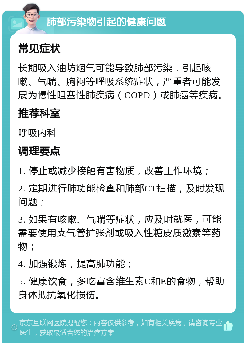 肺部污染物引起的健康问题 常见症状 长期吸入油坊烟气可能导致肺部污染，引起咳嗽、气喘、胸闷等呼吸系统症状，严重者可能发展为慢性阻塞性肺疾病（COPD）或肺癌等疾病。 推荐科室 呼吸内科 调理要点 1. 停止或减少接触有害物质，改善工作环境； 2. 定期进行肺功能检查和肺部CT扫描，及时发现问题； 3. 如果有咳嗽、气喘等症状，应及时就医，可能需要使用支气管扩张剂或吸入性糖皮质激素等药物； 4. 加强锻炼，提高肺功能； 5. 健康饮食，多吃富含维生素C和E的食物，帮助身体抵抗氧化损伤。