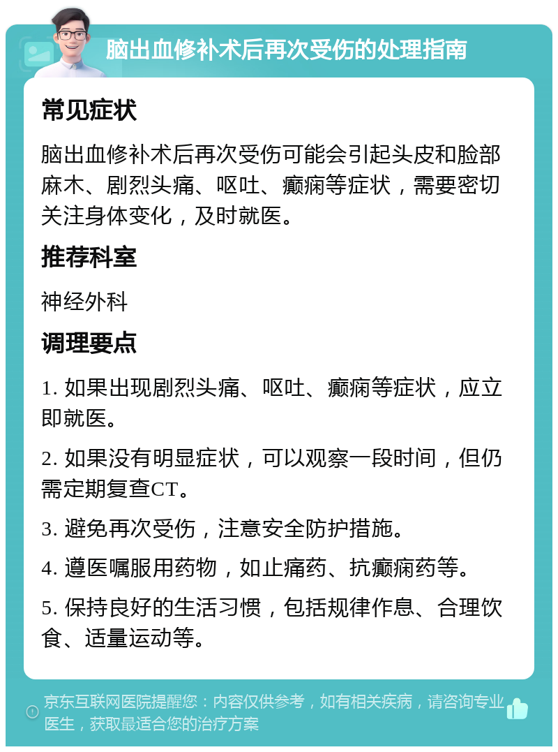 脑出血修补术后再次受伤的处理指南 常见症状 脑出血修补术后再次受伤可能会引起头皮和脸部麻木、剧烈头痛、呕吐、癫痫等症状，需要密切关注身体变化，及时就医。 推荐科室 神经外科 调理要点 1. 如果出现剧烈头痛、呕吐、癫痫等症状，应立即就医。 2. 如果没有明显症状，可以观察一段时间，但仍需定期复查CT。 3. 避免再次受伤，注意安全防护措施。 4. 遵医嘱服用药物，如止痛药、抗癫痫药等。 5. 保持良好的生活习惯，包括规律作息、合理饮食、适量运动等。