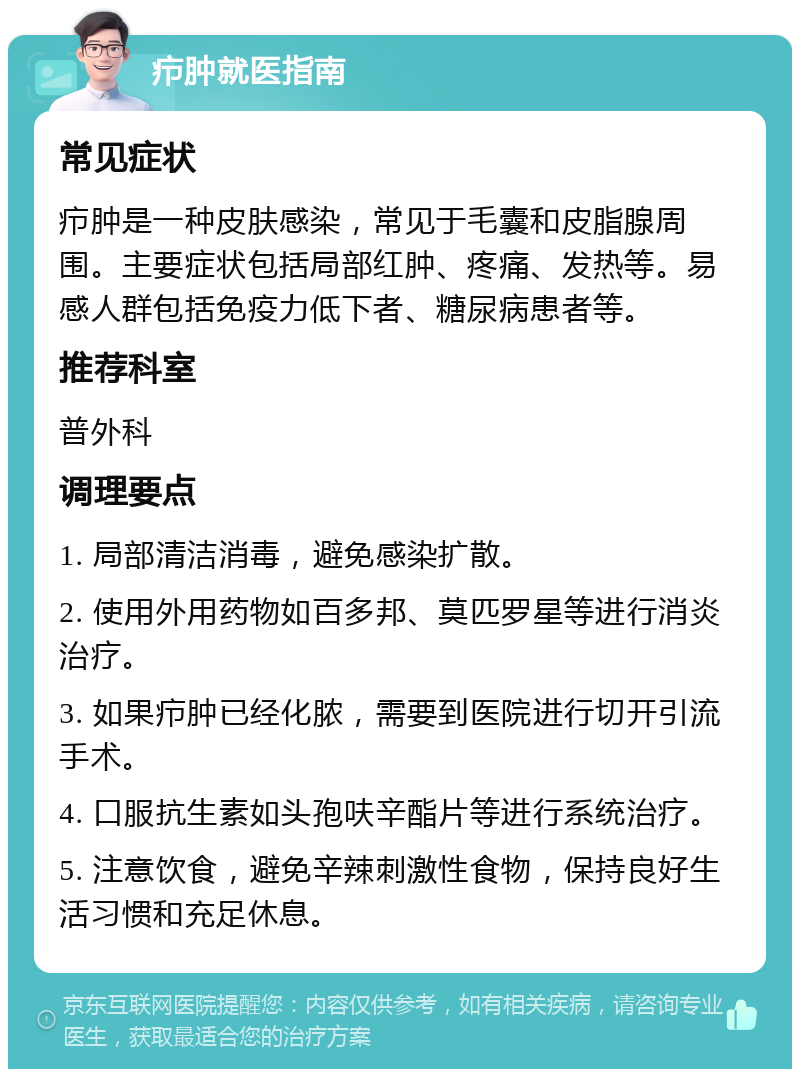 疖肿就医指南 常见症状 疖肿是一种皮肤感染，常见于毛囊和皮脂腺周围。主要症状包括局部红肿、疼痛、发热等。易感人群包括免疫力低下者、糖尿病患者等。 推荐科室 普外科 调理要点 1. 局部清洁消毒，避免感染扩散。 2. 使用外用药物如百多邦、莫匹罗星等进行消炎治疗。 3. 如果疖肿已经化脓，需要到医院进行切开引流手术。 4. 口服抗生素如头孢呋辛酯片等进行系统治疗。 5. 注意饮食，避免辛辣刺激性食物，保持良好生活习惯和充足休息。