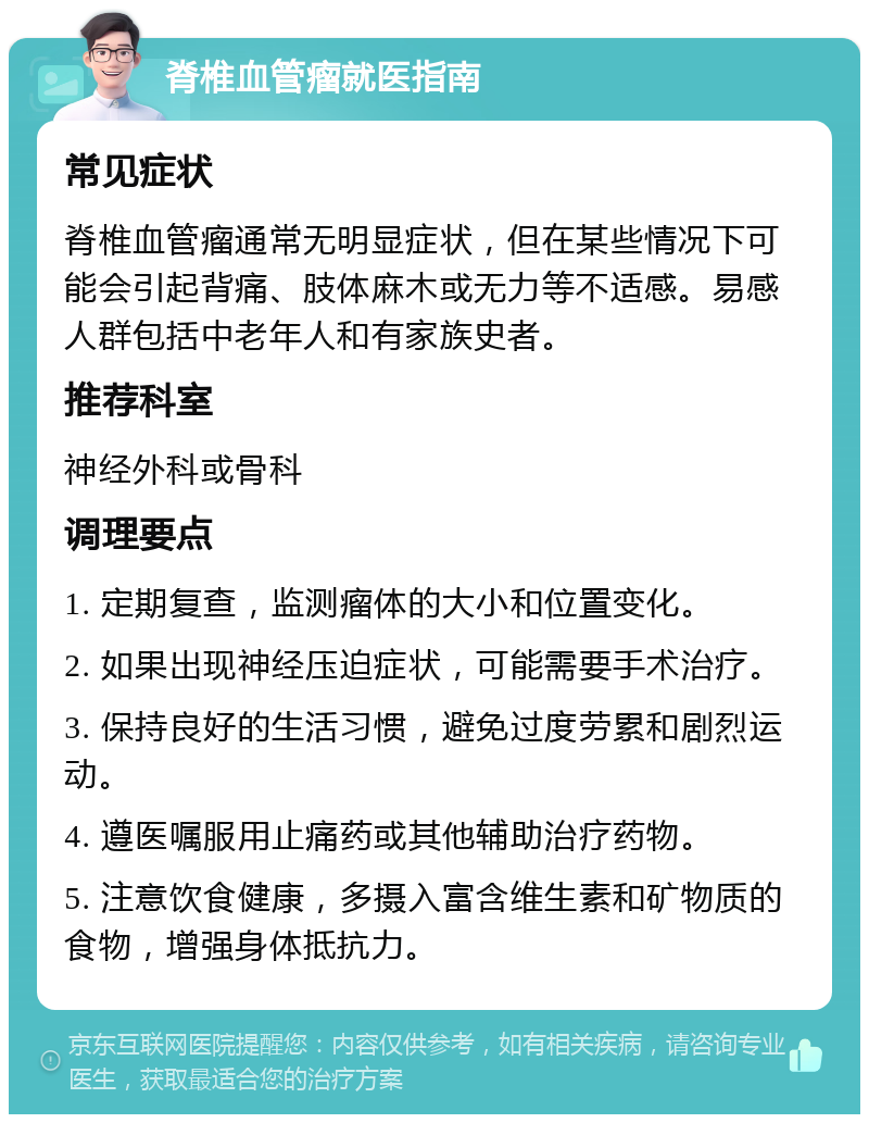 脊椎血管瘤就医指南 常见症状 脊椎血管瘤通常无明显症状，但在某些情况下可能会引起背痛、肢体麻木或无力等不适感。易感人群包括中老年人和有家族史者。 推荐科室 神经外科或骨科 调理要点 1. 定期复查，监测瘤体的大小和位置变化。 2. 如果出现神经压迫症状，可能需要手术治疗。 3. 保持良好的生活习惯，避免过度劳累和剧烈运动。 4. 遵医嘱服用止痛药或其他辅助治疗药物。 5. 注意饮食健康，多摄入富含维生素和矿物质的食物，增强身体抵抗力。