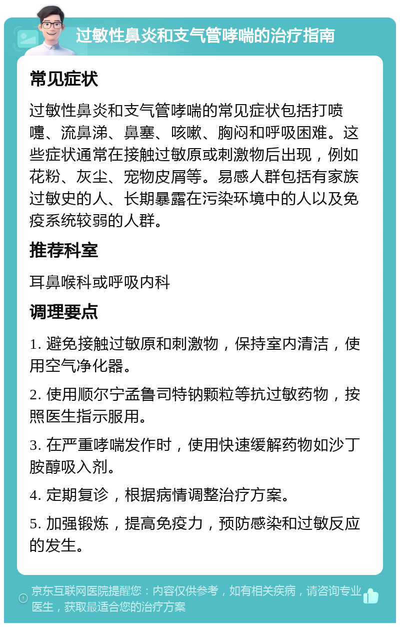 过敏性鼻炎和支气管哮喘的治疗指南 常见症状 过敏性鼻炎和支气管哮喘的常见症状包括打喷嚏、流鼻涕、鼻塞、咳嗽、胸闷和呼吸困难。这些症状通常在接触过敏原或刺激物后出现，例如花粉、灰尘、宠物皮屑等。易感人群包括有家族过敏史的人、长期暴露在污染环境中的人以及免疫系统较弱的人群。 推荐科室 耳鼻喉科或呼吸内科 调理要点 1. 避免接触过敏原和刺激物，保持室内清洁，使用空气净化器。 2. 使用顺尔宁孟鲁司特钠颗粒等抗过敏药物，按照医生指示服用。 3. 在严重哮喘发作时，使用快速缓解药物如沙丁胺醇吸入剂。 4. 定期复诊，根据病情调整治疗方案。 5. 加强锻炼，提高免疫力，预防感染和过敏反应的发生。