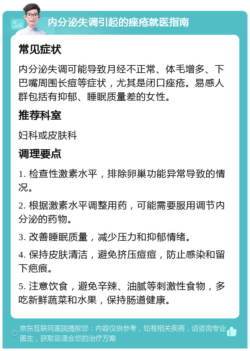 内分泌失调引起的痤疮就医指南 常见症状 内分泌失调可能导致月经不正常、体毛增多、下巴嘴周围长痘等症状，尤其是闭口痤疮。易感人群包括有抑郁、睡眠质量差的女性。 推荐科室 妇科或皮肤科 调理要点 1. 检查性激素水平，排除卵巢功能异常导致的情况。 2. 根据激素水平调整用药，可能需要服用调节内分泌的药物。 3. 改善睡眠质量，减少压力和抑郁情绪。 4. 保持皮肤清洁，避免挤压痘痘，防止感染和留下疤痕。 5. 注意饮食，避免辛辣、油腻等刺激性食物，多吃新鲜蔬菜和水果，保持肠道健康。