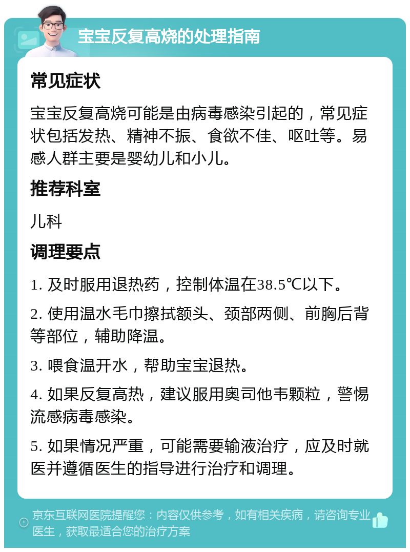 宝宝反复高烧的处理指南 常见症状 宝宝反复高烧可能是由病毒感染引起的，常见症状包括发热、精神不振、食欲不佳、呕吐等。易感人群主要是婴幼儿和小儿。 推荐科室 儿科 调理要点 1. 及时服用退热药，控制体温在38.5℃以下。 2. 使用温水毛巾擦拭额头、颈部两侧、前胸后背等部位，辅助降温。 3. 喂食温开水，帮助宝宝退热。 4. 如果反复高热，建议服用奥司他韦颗粒，警惕流感病毒感染。 5. 如果情况严重，可能需要输液治疗，应及时就医并遵循医生的指导进行治疗和调理。