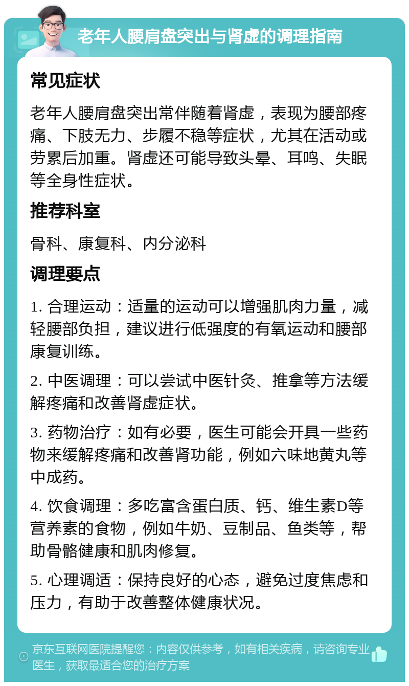 老年人腰肩盘突出与肾虚的调理指南 常见症状 老年人腰肩盘突出常伴随着肾虚，表现为腰部疼痛、下肢无力、步履不稳等症状，尤其在活动或劳累后加重。肾虚还可能导致头晕、耳鸣、失眠等全身性症状。 推荐科室 骨科、康复科、内分泌科 调理要点 1. 合理运动：适量的运动可以增强肌肉力量，减轻腰部负担，建议进行低强度的有氧运动和腰部康复训练。 2. 中医调理：可以尝试中医针灸、推拿等方法缓解疼痛和改善肾虚症状。 3. 药物治疗：如有必要，医生可能会开具一些药物来缓解疼痛和改善肾功能，例如六味地黄丸等中成药。 4. 饮食调理：多吃富含蛋白质、钙、维生素D等营养素的食物，例如牛奶、豆制品、鱼类等，帮助骨骼健康和肌肉修复。 5. 心理调适：保持良好的心态，避免过度焦虑和压力，有助于改善整体健康状况。