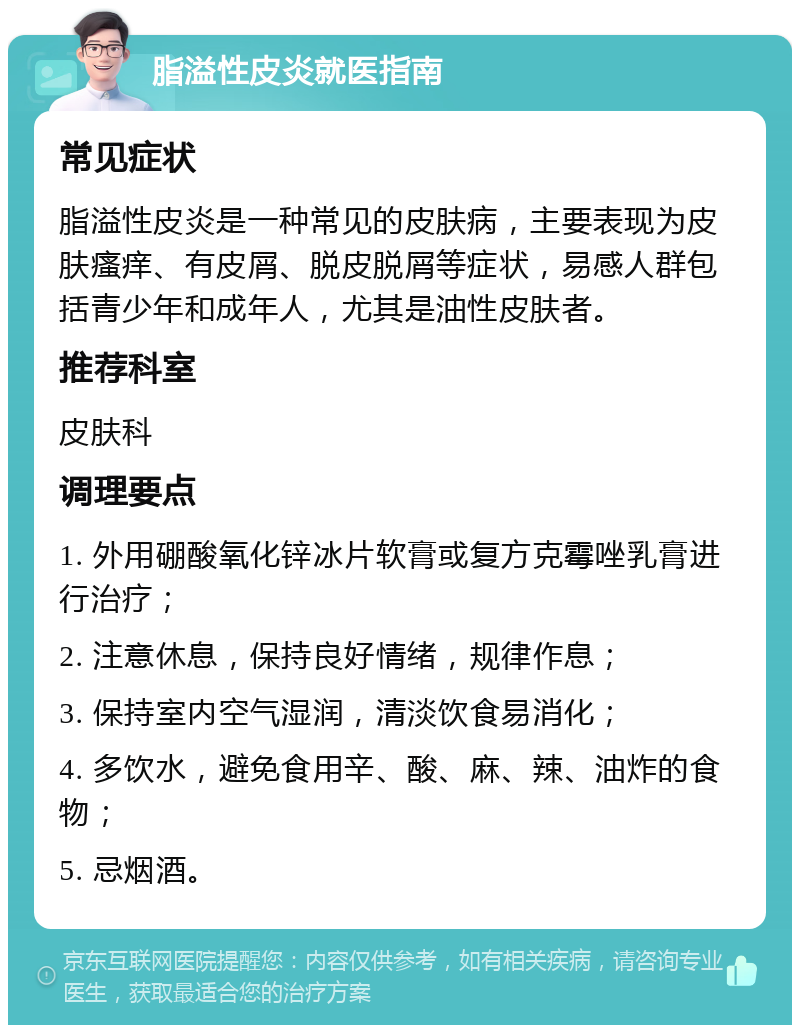 脂溢性皮炎就医指南 常见症状 脂溢性皮炎是一种常见的皮肤病，主要表现为皮肤瘙痒、有皮屑、脱皮脱屑等症状，易感人群包括青少年和成年人，尤其是油性皮肤者。 推荐科室 皮肤科 调理要点 1. 外用硼酸氧化锌冰片软膏或复方克霉唑乳膏进行治疗； 2. 注意休息，保持良好情绪，规律作息； 3. 保持室内空气湿润，清淡饮食易消化； 4. 多饮水，避免食用辛、酸、麻、辣、油炸的食物； 5. 忌烟酒。