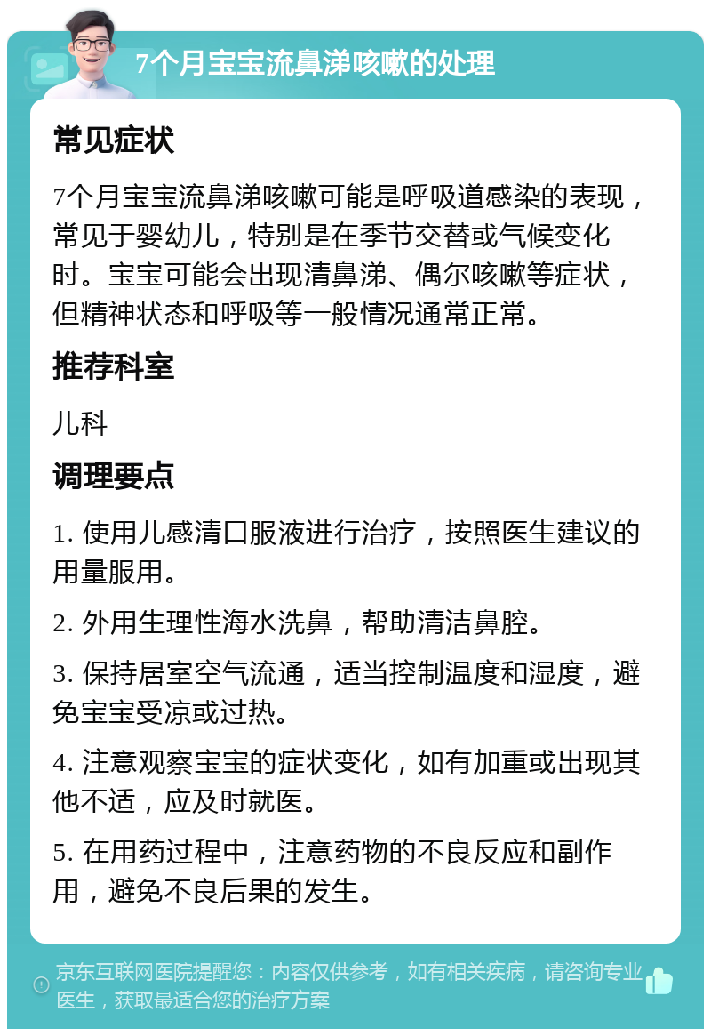 7个月宝宝流鼻涕咳嗽的处理 常见症状 7个月宝宝流鼻涕咳嗽可能是呼吸道感染的表现，常见于婴幼儿，特别是在季节交替或气候变化时。宝宝可能会出现清鼻涕、偶尔咳嗽等症状，但精神状态和呼吸等一般情况通常正常。 推荐科室 儿科 调理要点 1. 使用儿感清口服液进行治疗，按照医生建议的用量服用。 2. 外用生理性海水洗鼻，帮助清洁鼻腔。 3. 保持居室空气流通，适当控制温度和湿度，避免宝宝受凉或过热。 4. 注意观察宝宝的症状变化，如有加重或出现其他不适，应及时就医。 5. 在用药过程中，注意药物的不良反应和副作用，避免不良后果的发生。