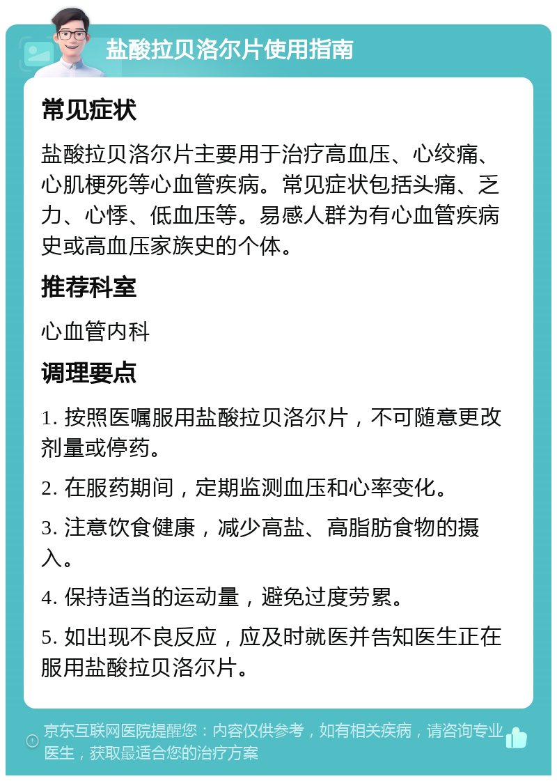 盐酸拉贝洛尔片使用指南 常见症状 盐酸拉贝洛尔片主要用于治疗高血压、心绞痛、心肌梗死等心血管疾病。常见症状包括头痛、乏力、心悸、低血压等。易感人群为有心血管疾病史或高血压家族史的个体。 推荐科室 心血管内科 调理要点 1. 按照医嘱服用盐酸拉贝洛尔片，不可随意更改剂量或停药。 2. 在服药期间，定期监测血压和心率变化。 3. 注意饮食健康，减少高盐、高脂肪食物的摄入。 4. 保持适当的运动量，避免过度劳累。 5. 如出现不良反应，应及时就医并告知医生正在服用盐酸拉贝洛尔片。