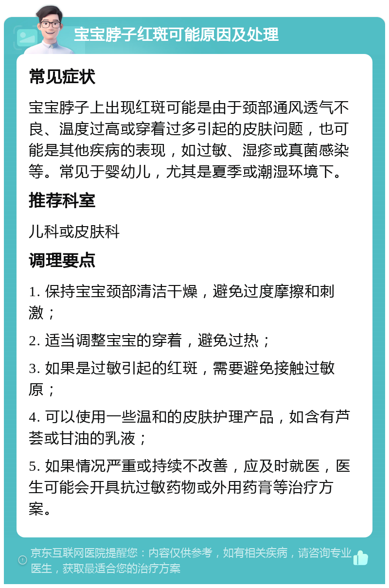 宝宝脖子红斑可能原因及处理 常见症状 宝宝脖子上出现红斑可能是由于颈部通风透气不良、温度过高或穿着过多引起的皮肤问题，也可能是其他疾病的表现，如过敏、湿疹或真菌感染等。常见于婴幼儿，尤其是夏季或潮湿环境下。 推荐科室 儿科或皮肤科 调理要点 1. 保持宝宝颈部清洁干燥，避免过度摩擦和刺激； 2. 适当调整宝宝的穿着，避免过热； 3. 如果是过敏引起的红斑，需要避免接触过敏原； 4. 可以使用一些温和的皮肤护理产品，如含有芦荟或甘油的乳液； 5. 如果情况严重或持续不改善，应及时就医，医生可能会开具抗过敏药物或外用药膏等治疗方案。