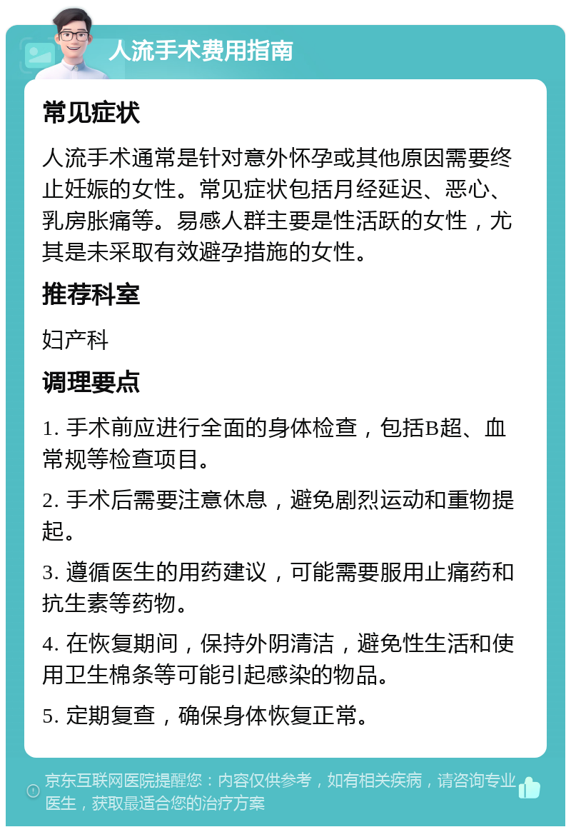 人流手术费用指南 常见症状 人流手术通常是针对意外怀孕或其他原因需要终止妊娠的女性。常见症状包括月经延迟、恶心、乳房胀痛等。易感人群主要是性活跃的女性，尤其是未采取有效避孕措施的女性。 推荐科室 妇产科 调理要点 1. 手术前应进行全面的身体检查，包括B超、血常规等检查项目。 2. 手术后需要注意休息，避免剧烈运动和重物提起。 3. 遵循医生的用药建议，可能需要服用止痛药和抗生素等药物。 4. 在恢复期间，保持外阴清洁，避免性生活和使用卫生棉条等可能引起感染的物品。 5. 定期复查，确保身体恢复正常。