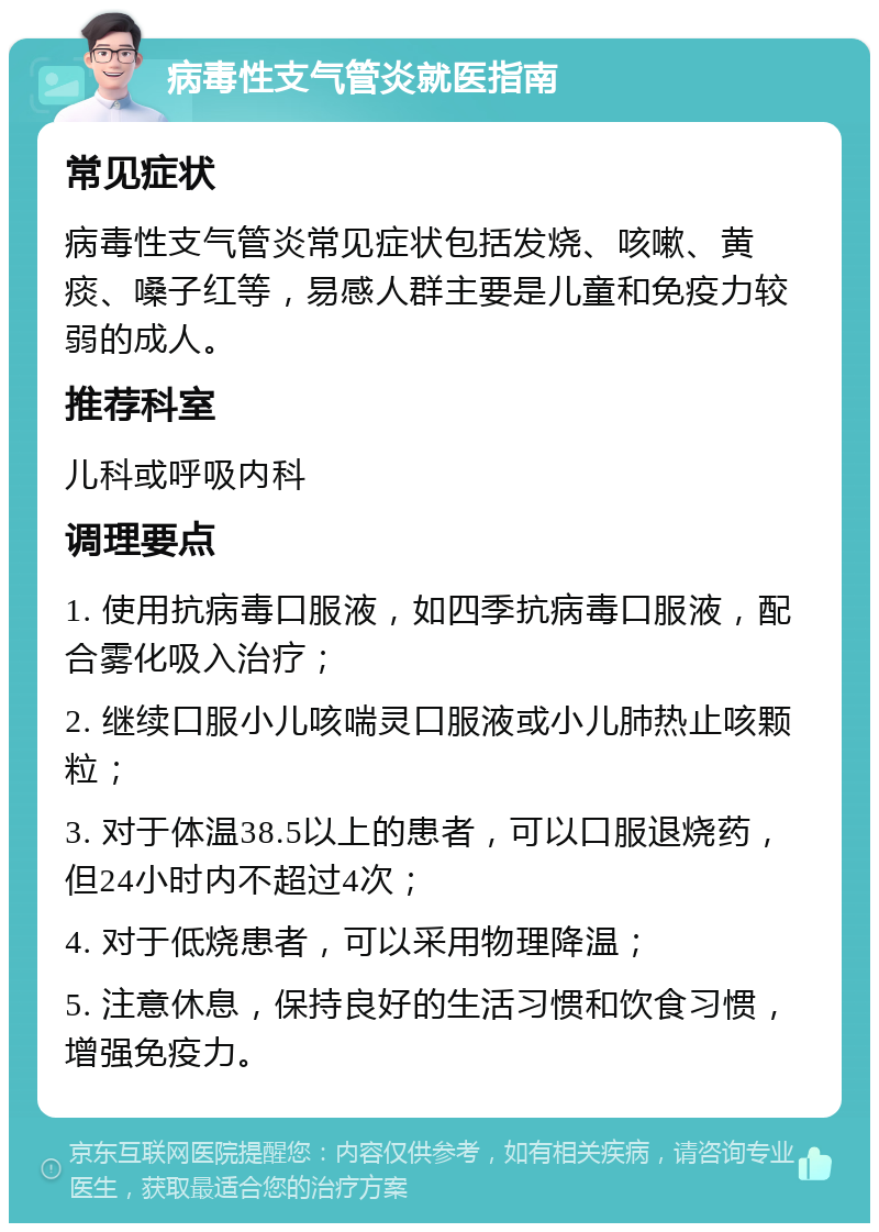 病毒性支气管炎就医指南 常见症状 病毒性支气管炎常见症状包括发烧、咳嗽、黄痰、嗓子红等，易感人群主要是儿童和免疫力较弱的成人。 推荐科室 儿科或呼吸内科 调理要点 1. 使用抗病毒口服液，如四季抗病毒口服液，配合雾化吸入治疗； 2. 继续口服小儿咳喘灵口服液或小儿肺热止咳颗粒； 3. 对于体温38.5以上的患者，可以口服退烧药，但24小时内不超过4次； 4. 对于低烧患者，可以采用物理降温； 5. 注意休息，保持良好的生活习惯和饮食习惯，增强免疫力。