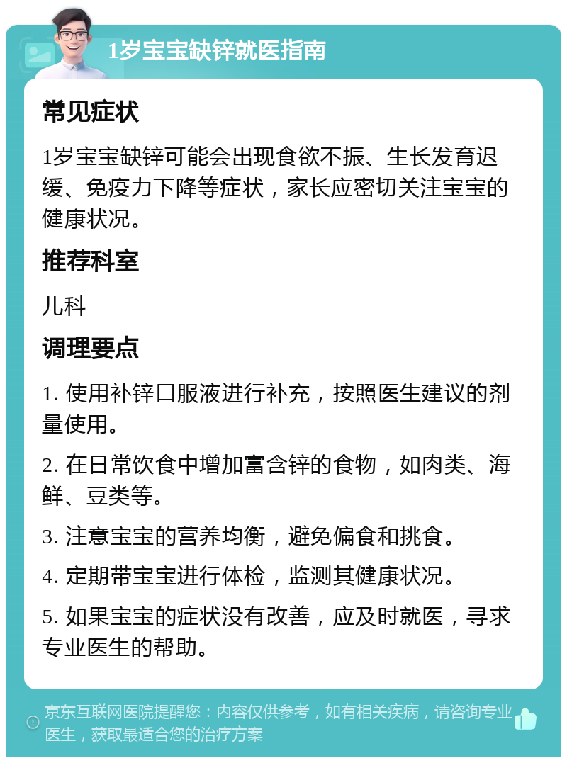 1岁宝宝缺锌就医指南 常见症状 1岁宝宝缺锌可能会出现食欲不振、生长发育迟缓、免疫力下降等症状，家长应密切关注宝宝的健康状况。 推荐科室 儿科 调理要点 1. 使用补锌口服液进行补充，按照医生建议的剂量使用。 2. 在日常饮食中增加富含锌的食物，如肉类、海鲜、豆类等。 3. 注意宝宝的营养均衡，避免偏食和挑食。 4. 定期带宝宝进行体检，监测其健康状况。 5. 如果宝宝的症状没有改善，应及时就医，寻求专业医生的帮助。