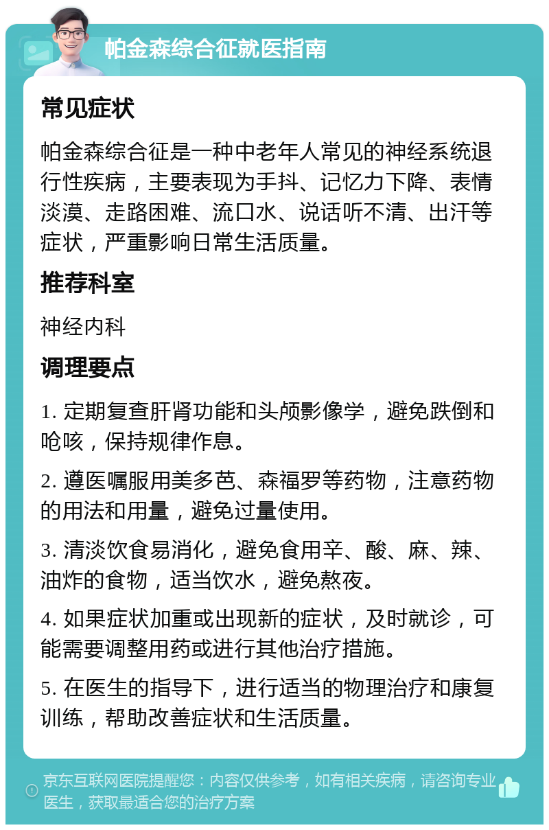 帕金森综合征就医指南 常见症状 帕金森综合征是一种中老年人常见的神经系统退行性疾病，主要表现为手抖、记忆力下降、表情淡漠、走路困难、流口水、说话听不清、出汗等症状，严重影响日常生活质量。 推荐科室 神经内科 调理要点 1. 定期复查肝肾功能和头颅影像学，避免跌倒和呛咳，保持规律作息。 2. 遵医嘱服用美多芭、森福罗等药物，注意药物的用法和用量，避免过量使用。 3. 清淡饮食易消化，避免食用辛、酸、麻、辣、油炸的食物，适当饮水，避免熬夜。 4. 如果症状加重或出现新的症状，及时就诊，可能需要调整用药或进行其他治疗措施。 5. 在医生的指导下，进行适当的物理治疗和康复训练，帮助改善症状和生活质量。