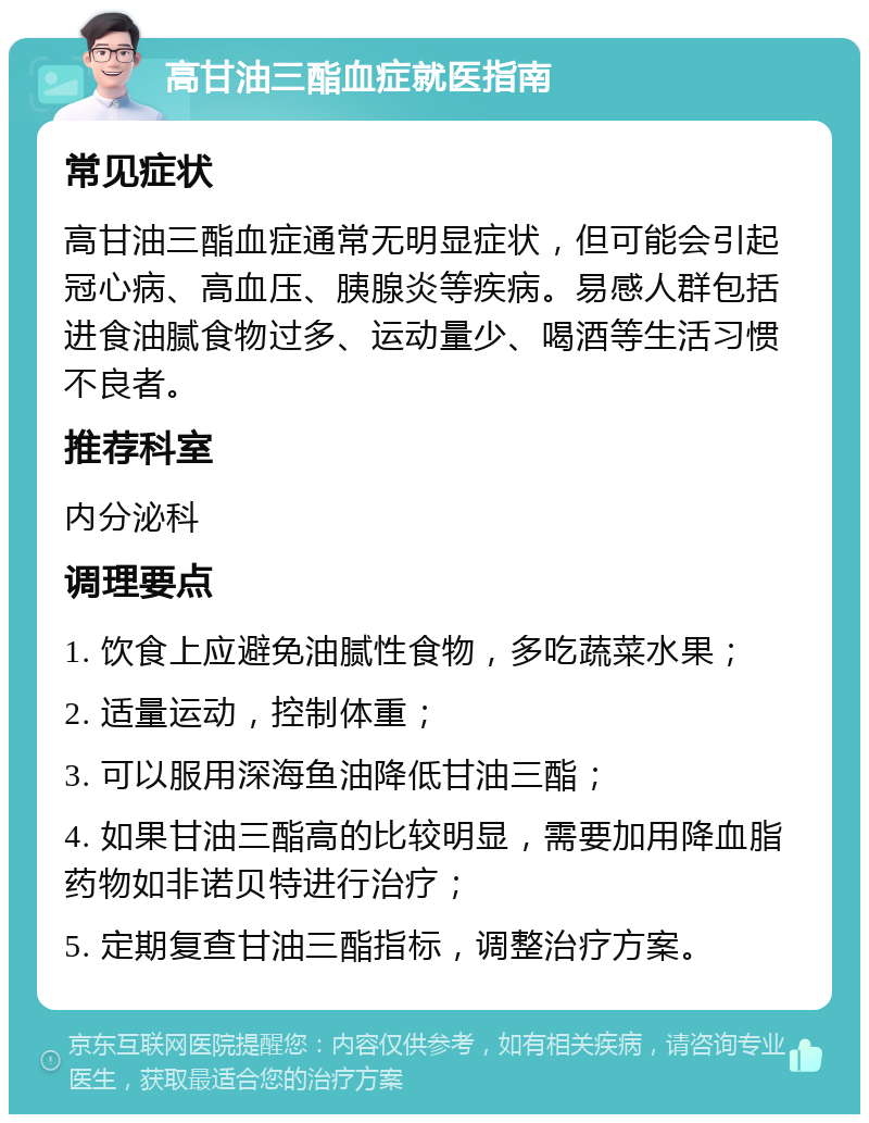 高甘油三酯血症就医指南 常见症状 高甘油三酯血症通常无明显症状，但可能会引起冠心病、高血压、胰腺炎等疾病。易感人群包括进食油腻食物过多、运动量少、喝酒等生活习惯不良者。 推荐科室 内分泌科 调理要点 1. 饮食上应避免油腻性食物，多吃蔬菜水果； 2. 适量运动，控制体重； 3. 可以服用深海鱼油降低甘油三酯； 4. 如果甘油三酯高的比较明显，需要加用降血脂药物如非诺贝特进行治疗； 5. 定期复查甘油三酯指标，调整治疗方案。