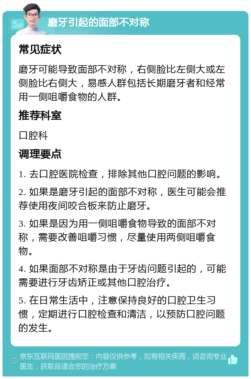 磨牙引起的面部不对称 常见症状 磨牙可能导致面部不对称，右侧脸比左侧大或左侧脸比右侧大，易感人群包括长期磨牙者和经常用一侧咀嚼食物的人群。 推荐科室 口腔科 调理要点 1. 去口腔医院检查，排除其他口腔问题的影响。 2. 如果是磨牙引起的面部不对称，医生可能会推荐使用夜间咬合板来防止磨牙。 3. 如果是因为用一侧咀嚼食物导致的面部不对称，需要改善咀嚼习惯，尽量使用两侧咀嚼食物。 4. 如果面部不对称是由于牙齿问题引起的，可能需要进行牙齿矫正或其他口腔治疗。 5. 在日常生活中，注意保持良好的口腔卫生习惯，定期进行口腔检查和清洁，以预防口腔问题的发生。