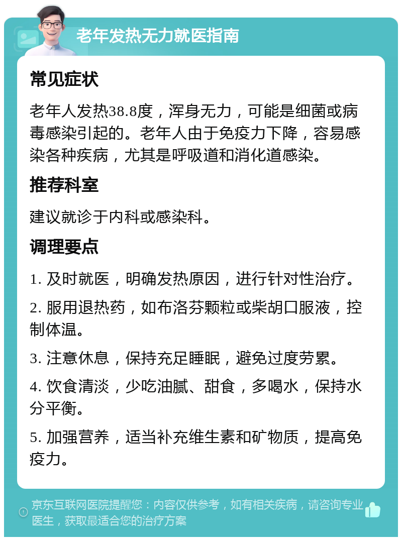 老年发热无力就医指南 常见症状 老年人发热38.8度，浑身无力，可能是细菌或病毒感染引起的。老年人由于免疫力下降，容易感染各种疾病，尤其是呼吸道和消化道感染。 推荐科室 建议就诊于内科或感染科。 调理要点 1. 及时就医，明确发热原因，进行针对性治疗。 2. 服用退热药，如布洛芬颗粒或柴胡口服液，控制体温。 3. 注意休息，保持充足睡眠，避免过度劳累。 4. 饮食清淡，少吃油腻、甜食，多喝水，保持水分平衡。 5. 加强营养，适当补充维生素和矿物质，提高免疫力。