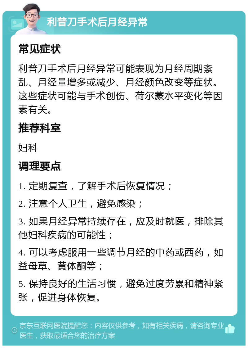 利普刀手术后月经异常 常见症状 利普刀手术后月经异常可能表现为月经周期紊乱、月经量增多或减少、月经颜色改变等症状。这些症状可能与手术创伤、荷尔蒙水平变化等因素有关。 推荐科室 妇科 调理要点 1. 定期复查，了解手术后恢复情况； 2. 注意个人卫生，避免感染； 3. 如果月经异常持续存在，应及时就医，排除其他妇科疾病的可能性； 4. 可以考虑服用一些调节月经的中药或西药，如益母草、黄体酮等； 5. 保持良好的生活习惯，避免过度劳累和精神紧张，促进身体恢复。