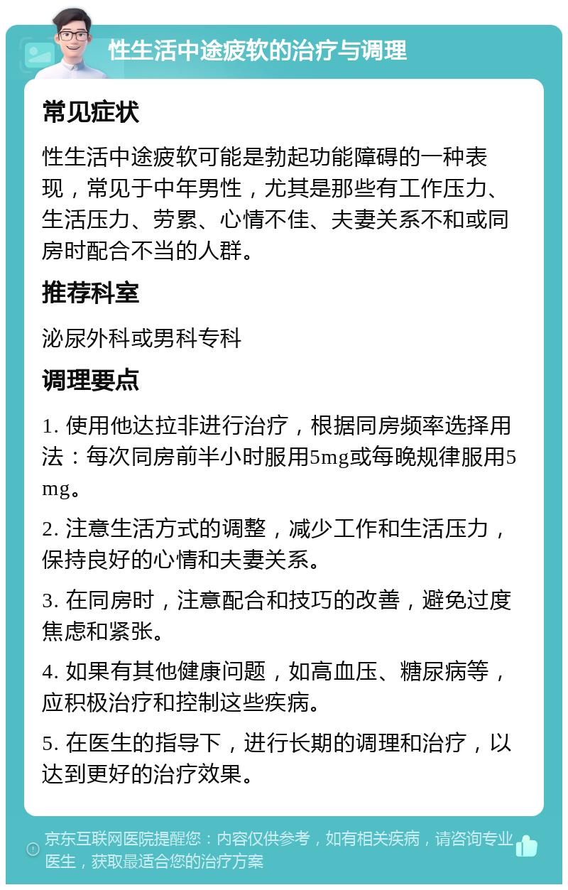 性生活中途疲软的治疗与调理 常见症状 性生活中途疲软可能是勃起功能障碍的一种表现，常见于中年男性，尤其是那些有工作压力、生活压力、劳累、心情不佳、夫妻关系不和或同房时配合不当的人群。 推荐科室 泌尿外科或男科专科 调理要点 1. 使用他达拉非进行治疗，根据同房频率选择用法：每次同房前半小时服用5mg或每晚规律服用5mg。 2. 注意生活方式的调整，减少工作和生活压力，保持良好的心情和夫妻关系。 3. 在同房时，注意配合和技巧的改善，避免过度焦虑和紧张。 4. 如果有其他健康问题，如高血压、糖尿病等，应积极治疗和控制这些疾病。 5. 在医生的指导下，进行长期的调理和治疗，以达到更好的治疗效果。